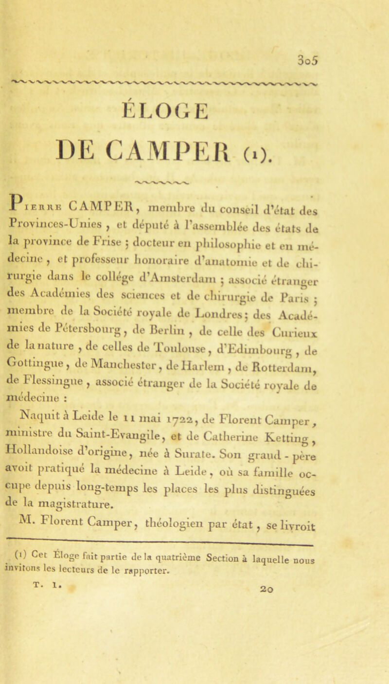 ELOGE DE CAMPER (0. 1 lEnuE CAMPER, membre du conseil d’état des Proviiices-Uiiles , et député à l’assemblée des états de la province de Frise ; docteur en philosophie et eu mé- decine , et professeur honoraire d’anatomie et de chi- rurgie dans le collège d’Amsterdam ; associé étranger des Académies des sciences et de chirurgie de Paris ; membre de la Société royale de Londres ; des Acadé- mies de Pétersbourg, de Berlin , de celle des Curieux de la nature , de celles de Toulouse, d’Edimbourg , de Gottingue , de Manchester, de Harlem , de Rotterdam, de Flessingue , associé étranger de la Société royale de médecine : Naquit à Leide le 11 mai 1722, de Florent Camper, ministre du Saint-Evangile, et de Catherine Ketting, Hollandoise d’origine, née à Surate. Son grand-père avoit pratique la médecine à Leide, où sa famille oc- cupe depuis long-temps les places les plus distinguées de la magistrature. M. Florent Camper, théologien par état , se livroit (0 Cet Eloge fait partie delà quatrième Section à laquelle nous invitons les lecteurs de te rapporter. T. 1. 20