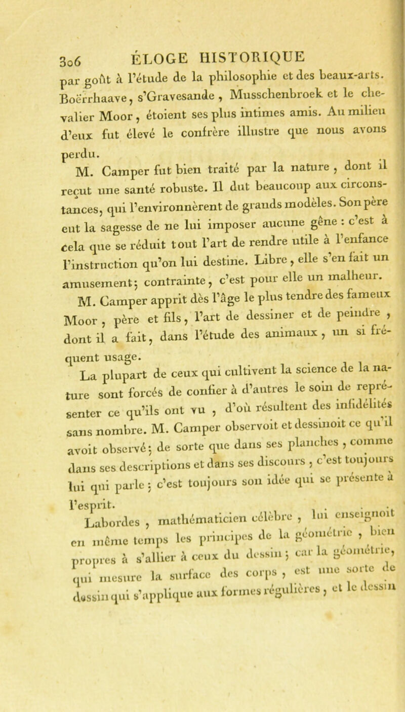 par goiit à l’étude de la philosophie et des beaux-arts. Boërrhaave, s’Gravesande , Musschenbroek et le che- valier Moor , étoient ses plus intimes amis. Au milieu d’eux fut élevé le confrère illustre (^ue nous avons perdu. M. Camper fut bien traité par la nature , dont il reçut une santé robuste. U dut beaucoup aux circons- tances, qui l’environnèrent de grands modèles. Son père eut la sagesse de ne lui imposer aucune gêne : c’est à cela que se réduit tout l’art de rendre utile à l’enfance l’instruction qu’on lui destine. Libre , elle s’en fait un amusement5 contrainte, c’est pour elle un malheur. M. Camper apprit dès l’âge le plus tendre des fameux Moor, père et fils, l’art de dessiner et de peindre , dont il a fait, dans l’étude des animaux , tm si fre- quent usage. La plupart de ceux qui cultivent la science de la na- ture sont forcés de confier à d’autres le soin de repré- sentcr ce qu’ils ont vu , d’où résultent des infidélités sans nombre. M. Camper observoit etdessuioit ce qu il avoit obsci-vé-, de sorte que dans ses planches , comme dans ses descriptions et dans ses discours , c’est toujours lui qui parle : c’est toujours son idée qui se présenté u l’esprit. Labordes , mathématicien célèbre , hn omeisnoit en mCnie temps les principes de la Réoniétno , bien propres à s’allier à ceux du dessin ; car la scoiiictiic, nui mesure la surface des corps, est une sorte ic iWssinqui s’applique aux formes résulières, et le dessin