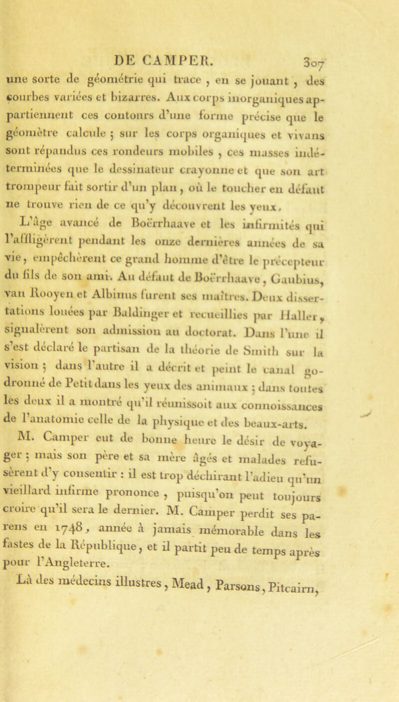 une sorte de géométrie qui ti-ace , en se jouant , des courbes variées et bizarres. Aux corps inorganiques ap- partiennent ces contours d’une forme précise que le géomètre calcide ; sur les corps organiques et vivans sont répandus ces rondeurs mobiles , ces masses indé- terminées que le dessinateur crayonne et que son art trompeur fait sortir d’un plan , où le toucher eu défaut ne trouve rien de ce qu’y découvrent les yeux. L’âge avancé de Boërrhaave et les Lnlirmités qui l’aOligèrent pendant les onze dernières ajinées de sa vie J empeclieient ce grand homme d’étre le précepteur du fils de son ami. Au défaut de Boërrliaave, Gaubius, vau Ilooyen et Albinus furent ses maîtres. Deux disser- tations louées par Baldinger et recueillies jnir Haller, signalèrent son admission au doctorat. Dans rune il s est déclaré le partisan de la théorie de Smith sur la vision 5 dans l’autre il a décrit et peint le canal go- dronné de Petit dans les yeux des animaux 5 dans toutes les deux il a montré qu’il réunissoit aux connoissances de l’anatomie celle de la physique et des beaux-arts. IM. Camper eut de bonne heure le désir de voya- ger 5 mais son père et sa mère âgés et malades refu- sèrent d’y consentii- ; il est trop déchirant l’adieu qu’un vieillard infirme prononce , puisqu’on peut toujours croii-e qu’il sera le dernier. M. Camper perdit ses pa- reils en 1748, année à jamais mémorable dans les fastes de la République, et il partit peu de temps après pour l’Angleterre. Là des médecins illustres, Mead , Parsons, Pitcairn,