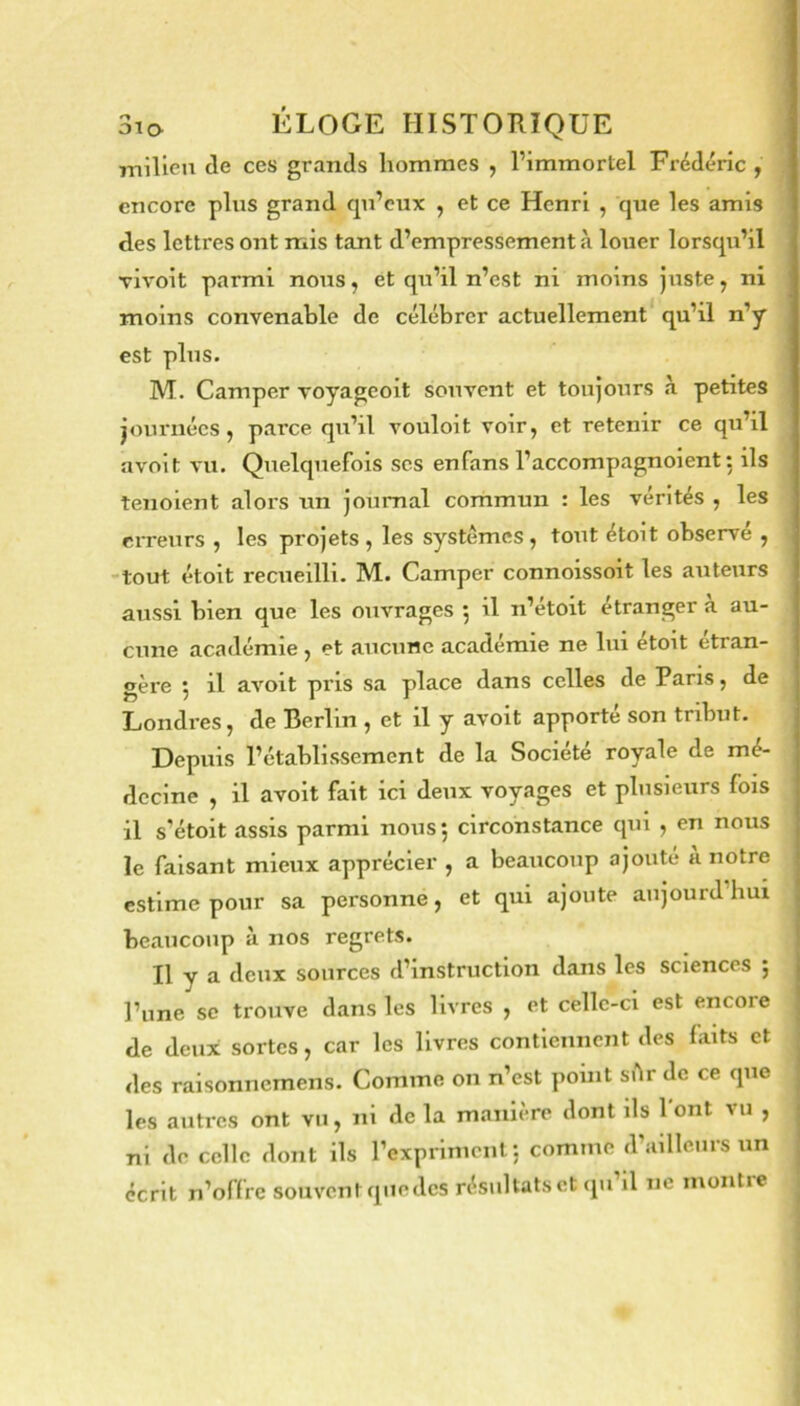 milieu de ces grands hommes , l’immortel Frédéric , encore plus grand qu’eux , et ce Henri , que les amis des lettres ont mis tant d’empressement à louer lorsqu’il Tivoit parmi nous, et qu’il n’est ni moins Juste, ni moins convenable de célébrer actuellement qu’il n’y est plus. M. Camper voyageoit souvent et toujours à petites journées, parce qu’il vouloit voir, et retenir ce qu’il avoit vu. Quelquefois scs en fans l’accompagn oient : ils tenoient alors un Journal commun : les vérités , les erreurs , les projets , les systèmes, tout étoit observe , -tout étoit recueilli. M. Camper connoissoit les auteurs aussi bien que les oiivrages j il n’etoit etranger a au- cune académie, et aucune académie ne lui étoit étran- gère 5 il avoit pris sa place dans celles de Paris, de Londres, de Berlin , et il y avoit apporte son tribut. Depuis l’établissement de la Société royale de mé- decine , il avoit fait ici deux voyages et plusieurs fois il s’étoit assis parmi nous*, circonstance qui , en nous le faisant mieux apprécier , a beaucoup ajouté a notre estime pour sa personne, et qui ajoute aujourd’hui beaucoup à nos regrets. Il y a deux sources d’instruction dans les sciences , l’une SC trouve dans les livres , et celle-ci est encore de deux sortes, car les livres contiennent des laits et des raisonnemens. Comme on n’est point sAr de ce que les autres ont vu, ni de la manière dont ils l'ont vu , ni de celle dont ils rexpriment ; comme d’ailleurs un écrit n’offre souvent qiiedcs résultats et cpi il ne montie