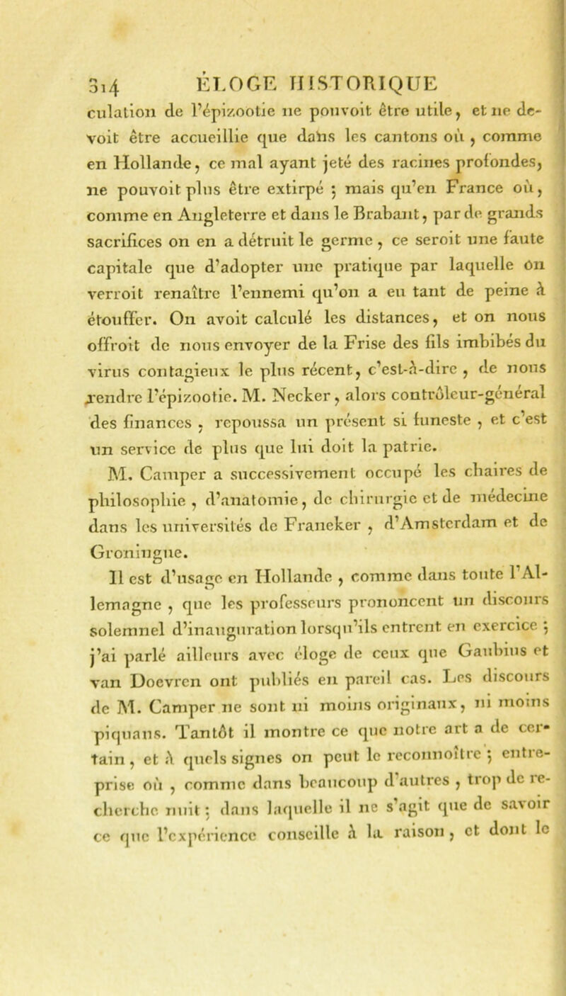 culation de l’épizootie ne ponvolt être utile, et ne dc- voit être accueillie que daïis les cantons où , comme ! en Hollande, ce mal ayant jeté des racines profondes, ne pouvoit pins être extirpé 5 mais qu’en France où, comme en Angleterre et dans le Brabant, par de grands sacrifices on en a détruit le germe , ce seroit une faute capitale que d’adopter une pratique par laquelle On verroit renaître l’ennemi qu’on a eu tant de peine à étouffer. On avoit calculé les distances, et on nous olfroit de nous envoyer de la Frise des fils imbibes du virus contagieux le plus récent, c’est-à-dire, de nous A'endrc l’épizootie. M. Necker, alors controleur-general ‘des finances , repoussa un présent si funeste , et c’est un service de plus que lui doit la patrie. M. Camper a successivement occupe les chaires de philosophie , d’anatomie, de ebirurgie et de médecine dans les universités de Franeker , d’Amsterdam et de Groningue. 11 est d’usage en Hollande , comme dans toute l’Al- lemagne , que les professeurs prononcent un discours solemnel d’inauguration lorscpi’ils entrent en exercice 5 j’ai parlé ailleiii’s avec éloge de ceux que Gaubius et van Hoevren ont publiés en pareil cas. Les discours de M. Camper ne sont ni moins originaux, ni moins piquaus. Tantôt il montre ce que notre art a de cer- tain , et à quels signes on peut le rcconnoitre j entre- prise où , comme dans beaucoup d’autres , trop de le- chcrchc nuit; dans laquelle il ne s’agit que de s.a\oir ce que l’cxpénencc conseille à la raison , et dont le