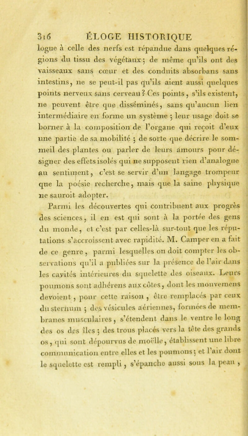 lügue à celle des nerfs est répandue dans quelques ré- glons du tissu des végétaux, de même qu’ils ont des vaisseaux sans cœur et des conduits absorbans sans intestins, ne se peut-il pas qu’ils aient aussi quelques points nerveux sans cerveau? Ces points, s’ils existent, ne peuvent être que disséminés, sans qu’aucun lien intermédiaire en forme un système j leur usage doit se borner à la composition de l’organe qui reçoit d’eux une parliè de sa mobilité 5 de sorte que décrire le som- meil des plantes ou parler de leurs amours pour dé- signer des effets isolés qui ne supposent rien d’analogue au sentiiqent, c’est se servir d’un langage trompeur que la poésie recherche, mais que la saine physique ne sauroit adopter. Parmi les découvertes qui contribuent aux progrès des sciences, il en est qui sont à la portée des gens du monde, et c’est par celles-là sur-tout que les répu- tations s’accroissent avec rapidité. M. Camper en a fait de ce geni'e , parmi lesquelles on doit com])ter les ob- servations qu’il a publiées sur la présence de l’air dans les cavités intérieures du squelette des oiseaux. Leurs poumons sont adhérons aux côtes, dont les mouvemens dévoient, pour cette raison , être remplacés par ceux du sternum 5 dos vésicules aériennes, formées de mem- ])ranes musculaires, s’étendent dans le ventre le long des os dps îles j des trous placés vers la tête des grands os , (|ui sont dépourvus de moèlle, établissent une hbre cornmunlcaliou entre elles et les poumons: et 1 air dont le squelette est rempli, s’épanche aussi sous la peau ,