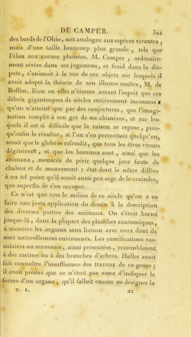 des bords de TOliio, soit analogue aux espèces vivantes , niais d’une taille beaucoup plus grande , tels t]ue l’élan aux cornes plumées. M. Camper , ordinaire- ment sévère dans ses jugemens, et froid dans la dis- pute , s’anirnoit à la vue de ces objets sur lesquels il avoit adopté la théorie de son illustre maître, M. de Biilïbn. Rien eu effet n’étonne autant l’esprit que ces débris gigantesques de siècles entièrement inconnus » qu’on n’atteint que par des conjectures , que l’imagi- nation remplit à son gré de ses chimères, et sur les- quels il est Si difficile que la raison se repose , puis- qu enfin le résultat, si I on s’en permetloit quelqu’un, seroit que le globe se refroidit, que tous les êtres viviuis degenèreift , et que les hommes sont , ainsi que les animaux, menacés de périr quelque jour faute de chaleur et de mouvement : état dont le nôtre diffîue a un tel point qu il seroit aussi peu sage de le ci’amdre, que siiperllii de s’en occuper. Ce II est que vers le milieu de ce siècle qu’on a su fiiiie une juste application du dessui à la description des diverses parties des animaux. On s’étoit borné jusque-là , dans la plupart îles planthes anatomiques, à montrer les organes sans liaison avec ceux dont ils sont naturellement environnés. Les raraibeations vas- culaires ou nerveuses , ainsi présentées , ressembloient a des racines ou à des branches d’arbres. Haller avoit fait connoître l’insufïisance des travaux de ce genre 5 il avoit prouvé que ce n’étoit pas assez d’indiquer la iôrme d’un organe , qu’il falloit encore en désigner la T. l.