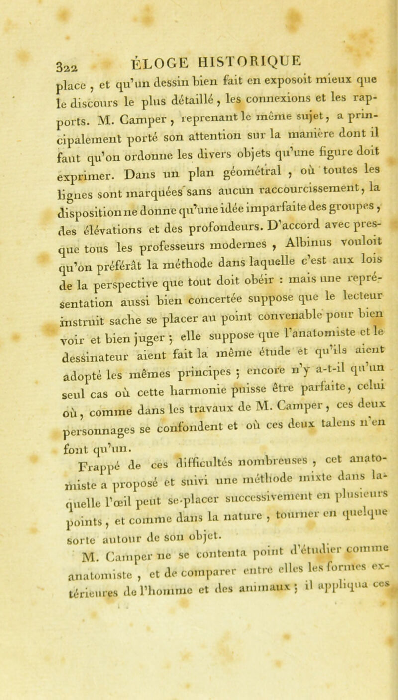 place , et qu’un dessin bien fait en exposoit mieux que le discours le plus détaillé , les connexions et les rap- ports. M. Camper, reprenant le même sujet, a prin- cipalement porté son attention sur la manière dont ü faut qu’on ordonne les divers objets qu’une figure doit exprimer. Dans un plan géométral , oà toutes les lignes sont marquées'sans aucun raccourcissement, la disposition ne donne qu’une idée imparfaite des groupes , des élévations et des profondeurs. D’accord avec pres- que tous les professeurs modernes , Albinus vouloU qu’on préférât la méthode dans laquelle c’est aux lois de la perspective que tout doit obéir : mais une repré- sentation aussi bien concertée suppose que le lecteur instruit sache se placer au point convenable pour bien voir et bien juger 5 elle suppose que l’anatomiste et le dessinateur aient fait la même étude et qu’ils aient adopté les mêmes principes 5 encore n’y a-t-il qu’un seul cas où cette harmonie puisse être parfaite, celui où , comme dans les travaux de M. Camper , ces deux personnages se confondent et où ces deux talens n'en font qu’un. Frappé de ces difficultés nombreuses , cet anato- miste a proposé et suivi une méthode mixte dans la- quelle l’œil peut se.placer successivement en plusieurs points , et comme dans la nature , tourner en quelque sorte autour de Son objet. M. Camper ne se contenta point d’étudier comme anatomiste , et de comparer entre elles les formes ex- térieures do l’homme et des animaux; il uiiphqua ces^