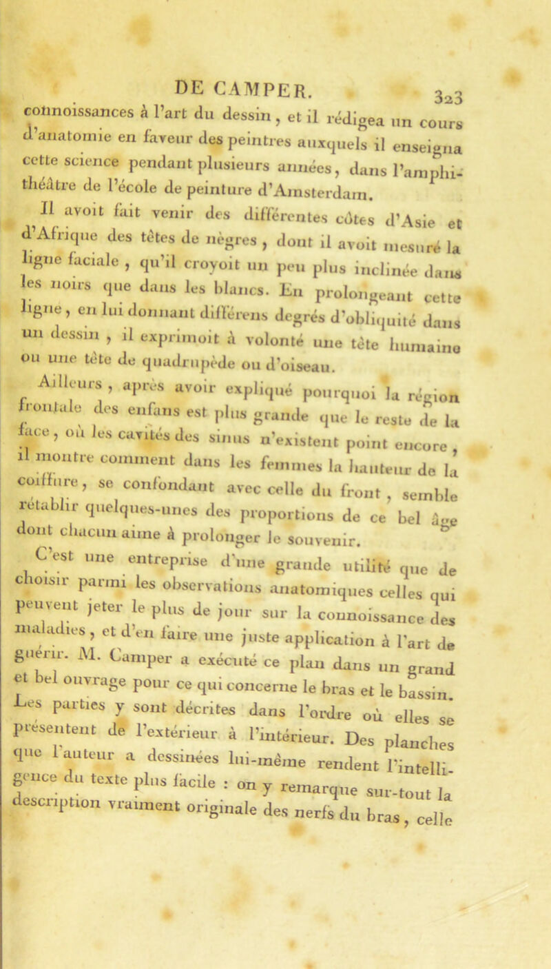 coimoissances à Part du dessin, et il r,;digea un cours d’anatomie en faveur des peintres auxquels il enseigna cette science pendant plusieurs années, dans Para phi-' théiltre de l’école de peinture d’Amsterdam. Il avoit fait venir des difïerentes cdtes d’Asie et d’Afrique des têtes de nègres , dont il avoit mesuré la ligne faciale , qu’il croyoit un peu plus inclinée dans es noirs que dans les blancs. En prolongeant cette igiie, en lui donnant dillérens degrés d’obliquité dans un dessin , il exprimoit à volonté une tète humaine ou une tète de quadrupède ou d’oiseau. Ailleurs, après avoir expliqué pourquoi la région frontale des enfans est plus grande que le reste de la face, ou les cavités des sinus n’existent point encore , 1 montre comment dans les femmes la hauteur de la coiffure, se confondant avec celle du front, semble rétablir quelques-unes des proportions de ce bel ûge dont chacun aune à prolonger le souvenir. C’est une entreprise d'une grande utilitii q„e de choisir parmi les observations anatomiques celles qui peuvent jeter le plus de jour sur la connoissance de* maladies, et d’en faire une juste application à Part de guérir. M. Camper a exécuté ce plan dans un grand et e ouvrage pour ce qui concerne le bras et le bassin Les parties y sont décrites dans l’ordre où elles sê présentent de l’ertérieur à l’intérieur. Des planches que 1 auteur a dessinées lui-méiue rendent l’intelli gmee du texte plus lacile : on y remarque sur-tout la aescription vraiment originale des nerfs du bras, celle