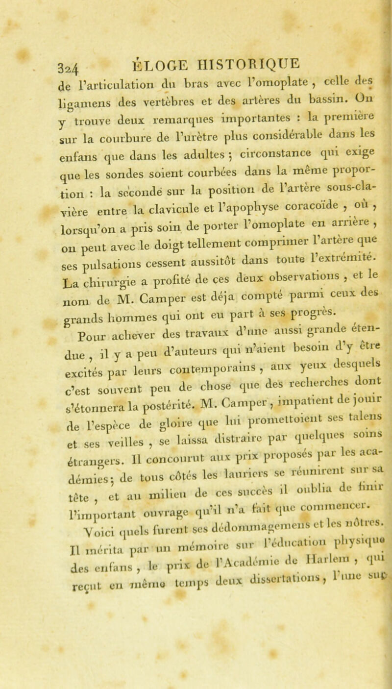 I de rarticiilation du bras avec l’omoplate , celle des ligamens des vertèbres et des artères du bassin. On y trouve deux remarques importantes : la premièie sur la courbure de l’urètre plus considérable dans les enlans que dans les adultes 5 circonstance qui exige que les sondes soient courbées dans la meme propor- tion : la secondé sur la position de l’artère sous-cla- vière entre la clavicule et l’apophyse coracoïde , où , lorsqu’on a pris soin de porter l’omoplate en anaère , on peut avec le doigt tellement comprimer l’artère que ses pulsations cessent aussitôt dans toute l’extremite. La chirurgie a profité de ces deux observations , et le nom de M. Camper est déjà compté parmi ceux des grands hommes qui ont eu part à ses progrès. Pour achever des travaux d’tme aussi grande éten- due , il y a peu d’auteurs qui n’aient besoin d y etie excités par leurs contemporains , aux yeux desquels c’est souvent peu de chose que des recherches dont s’étonnera la postérité. M. Camper , impatient de jouir de l’espèce de gloire que lui proniettoient ses talens et ses veilles , se laissa distraire par quelques soins étrangers. U concourut aux prix proposés par les aca- démies; de tous côtés les lauriers se réunirent sur sa tète et au milieu de ces succès il oublia de hnir l’important ouvrage qu’il n’a hilt que commencer. Voici quels furent ses dédommagemens et les nôtres. Il mérita par un mémoire sur l’éducation physique des enlans , le prix de l’Académie de Harleni , qm reçut eu mémo temps deux dissertations, lune si.f.