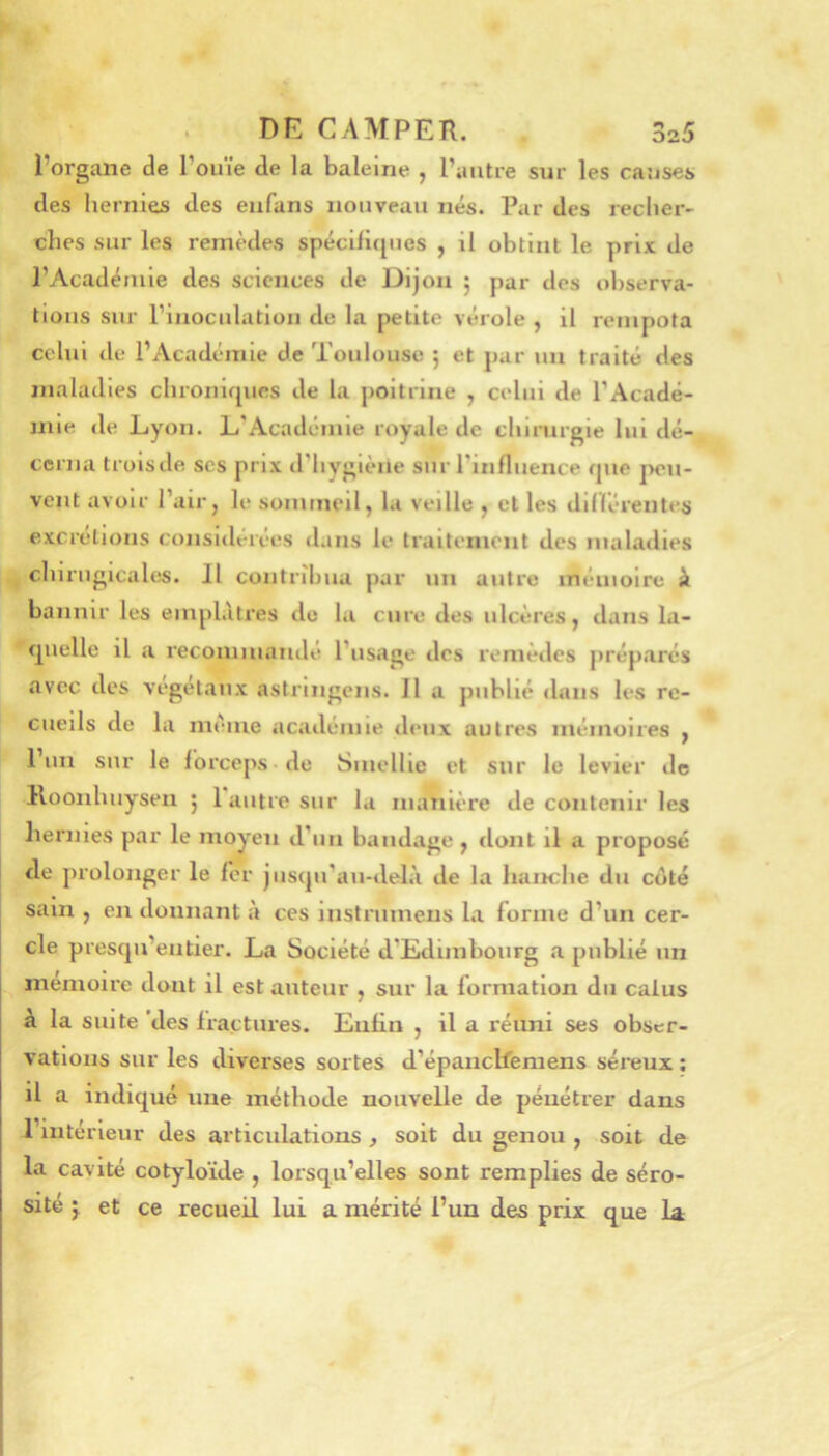 l’organe de l’ouïe de la baleine , l’autre sur les causes des hernies des eiifans nouveau nés. Par des recher- ches sur les remèdes spéciliques , il obtint le prix de l’Académie des sciences de Dijon 5 par des observa- tions sur l’inoculation de la petite vérole , il rempota celui de l’Académie de Toulouse ; et par un traité des maladies chronirpies de la poitrine , celui de l’Acadé- mie de Lyon. L’Académie royale de chirurgie lui dé- cerna troisde scs prix d’hygiène suiT’influence que peu- vent avoir l’air, le sommeil, la veille , et les dinérenles excrétions considérées dans le traiti'nient des maladies chiriigicales. Il contribua par un autre inéuioirc à bannir les emplâtres do la cure des ulcères, dans la- quelle il a recommandé l’usage des remèdes préparés avec des végétaux astringens. Il a publié dans les re- cueils de la même académie deux autres inémoires , l’un sur le forceps do Smellle et sur le levier de Koonhiiysen 5 1 autre sur la mahière de contenir les hernies par le moyen d’un bandage , dont il a proposé de prolonger le 1er jusqu’au-delà de la hanche du coté sam , en donnant à ces instrumens l.i forme d’un cer- cle presqii’entier. La Société d’Edimbourg «a publié un mémoire dont il est auteur , sur la formation du calus à la suite 'des fractures. Enfin , il a réuni ses obser- vations sur les diverses sortes d’épanclfemens séreux ; il a indiqué une méthode nouvelle de pénétrer dans l’intérieur des articulations , soit du genou , soit de la cavité cotyloïde , lorsqu’elles sont remplies de séro- sité J et ce recueil lui a mérité l’un des prix que la