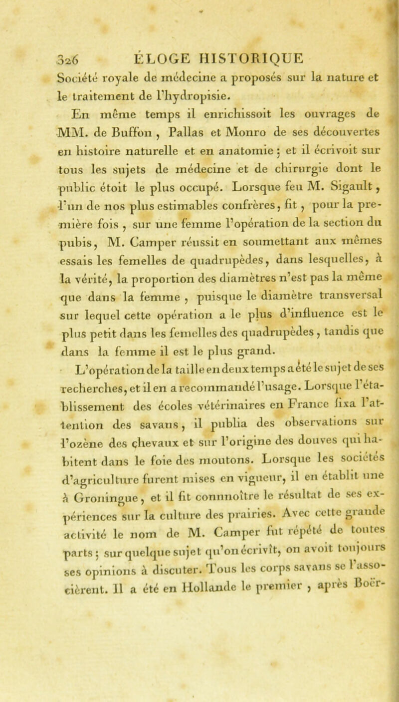 Société royale de médecine a proposés sur la nature et le traitement de l’hydropisie. En même temps il enrichissoit les ouvrages de MM. de Buff'on , Pallas et Monro de ses découvertes en histoire naturelle et en anatomie ; et il écrivoit sur tous les sujets de médecine et de chirurgie dont le publie étoit le plus occupé. Lorsque feu M. Sigault ^ Tnn de nos plus estimables confrères, fit , pour la pre- mière fois , sur une femme l’opération de la section du pubis, M. Camper réussit en soumettant aux mêmes essais les femelles de quadrupèdes, dans lesquelles, a la vérité, la proportion des diamètres n’est pas la meme que dans la femme , puisque le diamètre transversal sur lequel cette opération a le plus d’influence est le plus petit dans les femelles des quadrupèdes, tandis que dans la femme il est le plus grand. • L’opération de la tailleendeuxtempsa^télesujetdeses recherches, et il en a recommandé l’usage. Lorsque l’eta- blissement des écoles vétérinaires en France lixa 1 at- tention des savans, il publia des observations sur l’ozène des chevaux et sur l’origine des douves qui ha- bitent dans le foie des moutons. Lorsque les sociétés d’agriculture furent mises en vigueur, il en établit une è Groningue, et il fit conimoître le résultat de ses ex- périences sur la culture des prairies. Avec cette grande activité le nom de M. Camper fut répété de toutes parts j sur quelque sujet qu’on écrivit, on a\oit toujours ses opinions à discuter. Tous les corps savans se l’asso- cièrent. H a été en Hollande le premier , apres Boer-