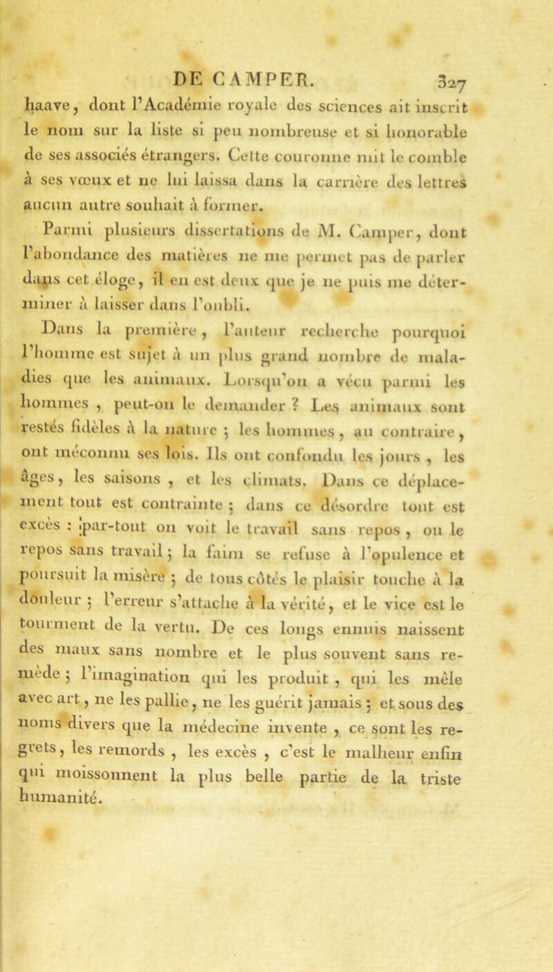 haave, dont l’Académie royale des sciences ait inscrit le nom sur la liste si peu nombreuse et si honorable de ses associes etrangers. Cette couronne mit le comble à ses vœux et ne lui laissa dans la carrière des lettres aucun autre souhait à lormer. Pa nui plusieurs dissertations de M. Camper, dont l’abondance des matières ne me permet pas de parler di^lS cet eloge, il en est deux <pie je ne puis me déter- miner à laisser dans roubll. ^ Dans la première, l’auteur recherche pourquoi l’homme est sujet à un plus grand nombre de mala- dies que les animaux. Lorsqu’on a vécu parmi les hommes , peut-on le deimuider ? Les animaux sont restés lideles à la nature 5 les hommes, au contraire, ont méconnu ses lois. Ils ont confondu les jours , les âges, les saisons , et les climats. Dans ce déplace- ment tout est contrainte j tlans ce désordre tout est excès : ipar-tout on voit le travail sans repos , ou le repos sans travail 5 la laim se reluse à l’opulence et poursuit la misère 5 de tous edtés le plaisir touche c\ la douleur 5 l’erreur s’attache à la vérité, et le vice est lo touiment de la vertu. De ces longs ennuis naissent des maux sans nombre et le plus souvent sans re- niede ; 1 Imagination qui les produit , tpii les mêle avec art, ne les pallie, ne les guérit jamais j et sous des noms divers que la médecine invente , ce sont les re- grets, les remords , les excès , c’est le malheur enfin qui moissonnent la plus belle partie de la triste humanité. - ’