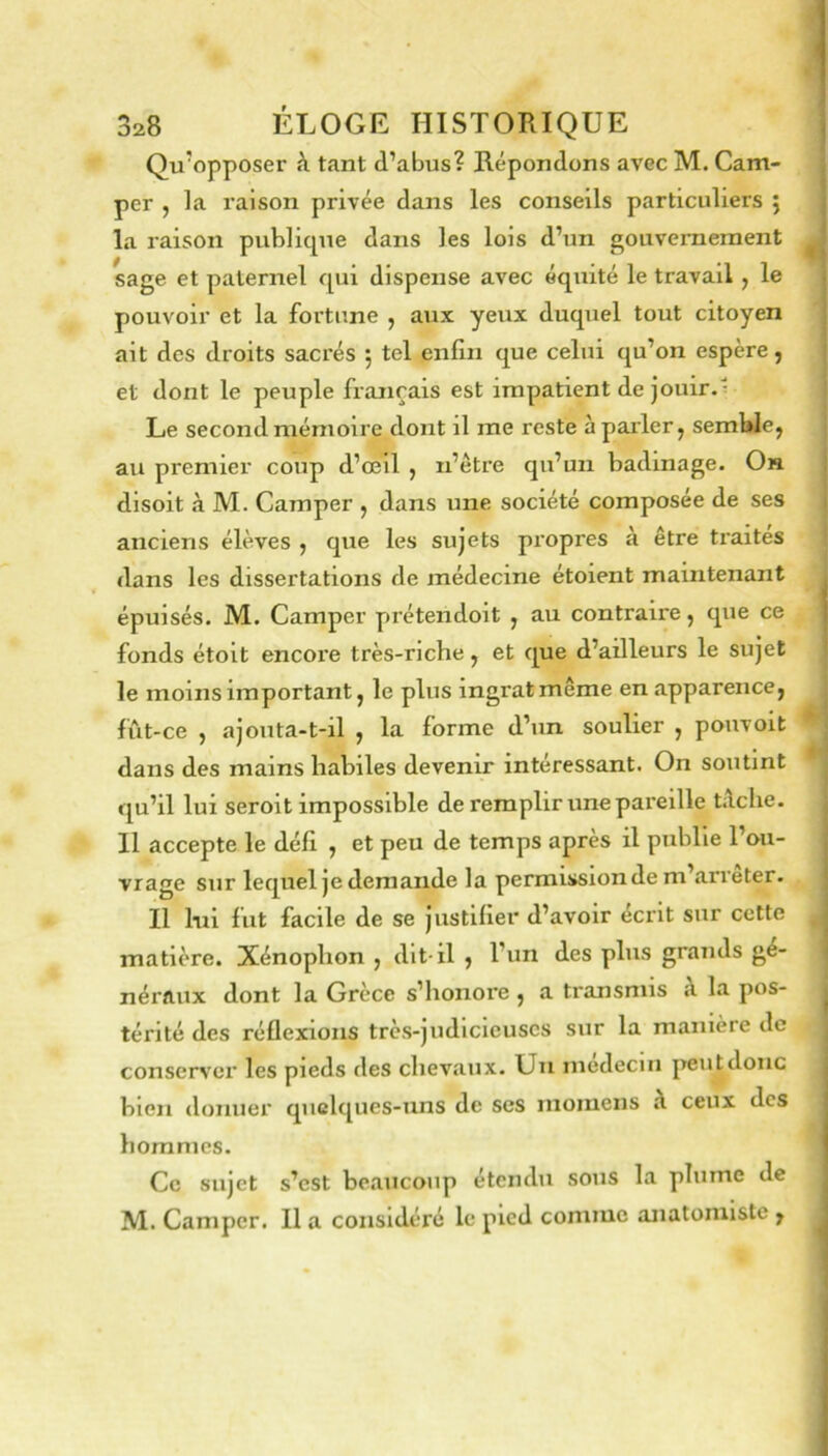 Qu'opposer à tant d’abus? Répondons avec M. Cam- per , la raison privée dans les conseils particuliers j la raison publique dans les lois d’un gouvernement sage et paternel qui dispense avec équité le travail, le pouvoir et la fortune , aux yeux duquel tout citoyen ait des droits sacrés 5 tel enfin que celui qu’on espère, et dont le peuple français est impatient de jouir. Le second mémoire dont il me reste à parler, semWe, au premier coup d’œil , n’être qu’un badinage. On disoit à M. Camper , dans une société composée de ses anciens élèves , que les sujets propres à être ti’aites dans les dissertations de médecine étoient maintenant épuisés. M. Camper prétendoit , au contraire, que ce fonds étoit encore très-riche, et que d’ailleurs le sujet le moins important, le plus ingrat même en apparence, fïit-ce , ajouta-t-il , la forme d’un soulier , pouvoit dans des mains habiles devenir intéressant. On soutint qu’il lui seroit impossible de remplir une pareille tîlche. 11 accepte le défi , et peu de temps après il publie l’ou- vrage sur lequel je demande la permission de m arrêter. Il lui fut facile de se justifier d’avoir écrit sur cette matière. Xénophon , dit-il , l’un des plus grands gé- néraux dont la Grèce s’honore , a transmis à la pos- térité des réflexions très-judicieuses sur la manière de conserver les pieds des chevaux. Un médecin jieutdoiic bien donner quelques-uns de ses rnomens à ceux des hommes. Ce sujet s’est beaucoup étendu sous la plume de M. Camper. Il a considéré le pied comme anatomiste ,