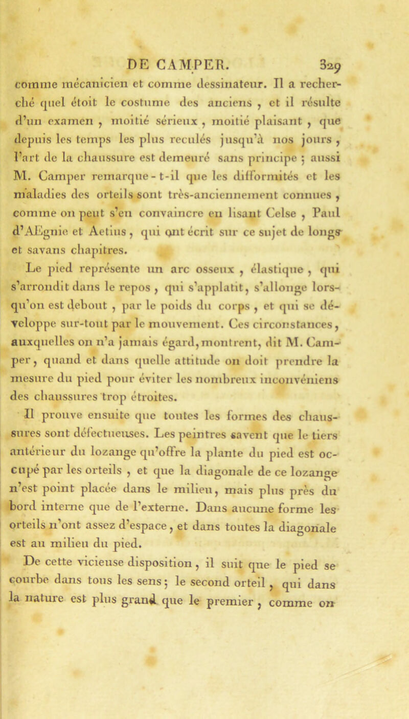 comme mécanicien et comme clessinatenr. Il a recher- ché quel étoit le costume des anciens , et il résulte d’un examen , moitié sérieux , moitié plaisant , que depuis les temps les plus reculés jusqu’iY nos jours , l’art de la chaussure est demeuré sans principe ; aussi M. Camper remarque - t-il que les dilFormités et les maladies des orteils sont très-anciennement connues j comme on peut s’en convaincre eu lisait Celse , Paul d’AEgnie et Aetlus , qui Qiit écrit sur ce sujet de longs- et savans chapitres. Le pied représente un arc osseux , élastique , qui s’arrondit dans le repos , qui s’applatit, s’allonge lors- qu’on est debout , par le poids du corps , et qui se dé- ■veloppe sur-tout par le mouvement. Ces circonstances, auxquelles on n’a jamais égard,montrent, dit M. Cam- per, quand et dans quelle attitude on doit prendre la mesure du pied pour éviter les nombreux inconvéïiiens des chaussures trop étroites. Il prouve ensuite que toutes les formes des chaus- sures sont défectueuses. Les peintres savent que le tiers antérieur du lozange qu’ofFre la plante du pied est oc- cupé par les orteils , et que la diagonale de ce lozange n’est point placée dans le milieu, mais plus près du bord interne que de l’externe. Dans aucune forme les- orteils n’ont assez d’espace, et dans toutes la diagonale est au milieu du pied. De cette -vicieuse disposition, il suit que le pied se courbe dans tous les sens j le second orteil , qui dans la nature est plus grand que le premier , comme o»