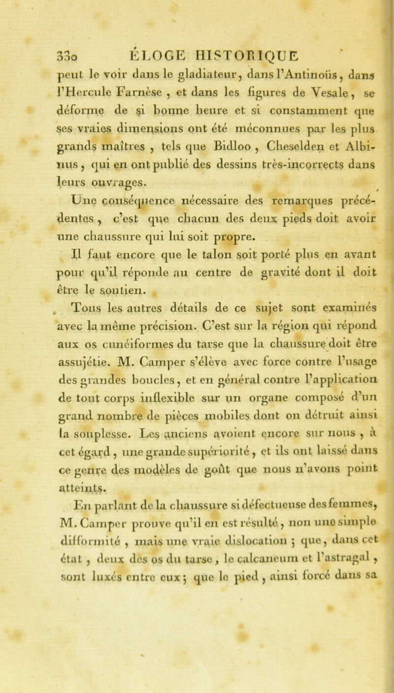 peut le voir dans le gladiateur, dans l’Antinoüs, dans l’Hercule Farnèse , et dans les ligures de Vesale, se d.éforme de si bonne heure et si constamment cpie ses vi'aics dimensions ont été méconnues par les plus grands maîtres , tels fjue Bidloo , Cheselden et Albi- nus , qui en ont publié des dessins très-incorrects dans leurs ouvrages. Une conséquence nécessaire des remarques précé- dentes , c’est que chacun des deux pieds doit avoir une chaussure qui lui soit propre. Il faut encore que le talon soit porté plus en avant pour qu’il réponde au centre de gravité dont il doit être le soutien. , Tous les autres détails de ce sujet sont examinés avec la même précision. C’est sur la région qui répond aux os cunéiformes du tarse que la chaussure doit être assujétie. M. Camper s’élève avec force contre l’usage des grandes boucles, et en général contre l’application de tout corps inflexible sur un organe composé d’un grand nombre de pièces mobiles dont on détruit ainsi la souplesse. Les anciens avoient encore sur nous , à cet égard , une grande supéiiorité , et ils ont laissé dans ce geni;’e des modèles de goût que nous n’avons point atteintis. F.n parlant delà chaussure si défectueuse des femmes, M. Camper prouve qu’il en est résulté, non uno simple diflbrniité , mais une vraie dislocation ; que, dans cet état , deux des os du tarse y le calcanéum et l’astragal, sont luxés entre eux 5 que le pied , ainsi forcé dans sa