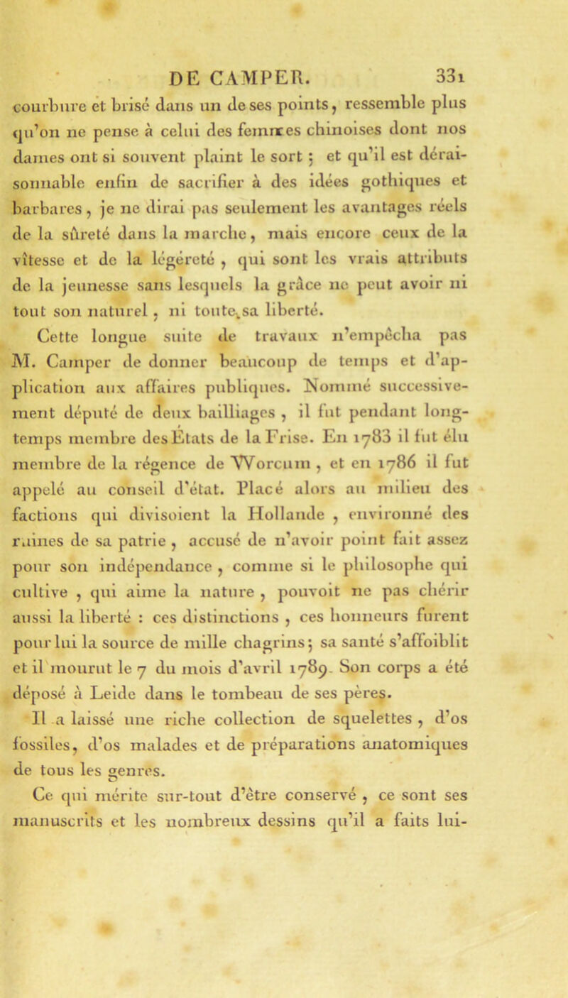 courbure et brisé dans un de ses points, ressemble plus qu’on ne pense à celui des femnces chinoises dont nos dames ont si souvent plaint le sort 5 et qu’il est dérai- sonnable enfin de sacrifier à des idées gothiques et barbares, je ne dirai pas seulement les avantages réels de la sûreté dans la marche, mais encore ceux de la vitesse et de la légéreté , qui sont les vrais attributs de la jeunesse sans lesquels la grâce ne peut avoir ni tout son naturel , ni toutCiSa liberté. Cette longue suite de travaux n’einpécha pas M. Camper de donner beaucoup de temps et d’ap- plication aux affaires publiques. Nommé successive- ment député de deux bailliages , il fut pendant long- temps membre des Etats de la Frise. En lyBS il fut élu membre de la régence de Worcuin , et en 1786 il fut appelé au conseil d'état. Placé alors au milieu des factions qui divisoient la Hollande , environné des ruines de sa patrie , accusé de n’avoir point fait assez pour son indépendance , comme si le philosophe qui cultive , qui aime la nature , pouvoit ne pas chérir aussi la liberté : ces distinctions , ces honneurs furent pour lui la souice de mille chagrins j sa santé s’affoiblit et irmourut le y du mois d’avril 1789. Son corps a été déposé à Leide dans le tombeau de ses père§. Il a laissé une riche collection de squelettes , d’os fossiles, d’os malades et de préparations anatomiques de tous les «enros. O Ce. qui mérite sur-tout d’être conservé , ce sont ses manuscrits et les nombreux dessins qu’il a faits lui-