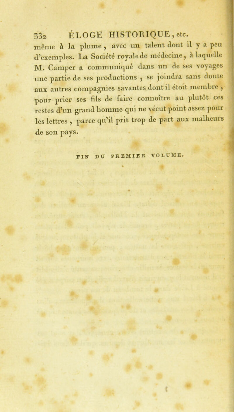 3âa ÉLOGE HISTORIQUE, etc. même à la plume , avec un talent dont il y a peu d’exemples. La Société royale de médecine, à laquelle M. Camper a communiqué dans un de ses voyages une partie de ses productions , se joindra sans doute aux autres compagnies savantes dont il etoit membre , pour prier ses fils de faire connoître au plutôt ces restes d’un grand homme qui ne vécut point assez pour les lettres , parce qu’il prit trop de part aux malheurs de son pays. FIN DU PREMIER VOLUME. î