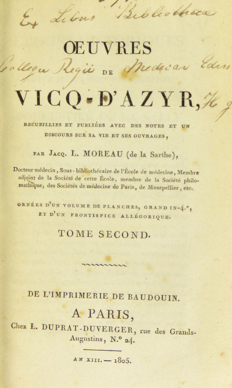 7 VICQ.B’AZYR,;^y HECUEIELIES ET PUBLIEES AVEC DES NOTES ET UN DISCOURS SUR SA VIE ET SES OUVRAGES, PAR Jacq. L. moreau (de la Sarthe), Docteur médecin , Sous - bibliothécaire de l’École »le médecine, Membre adjoint de la Société de cette École, membre de la Société philo- mathique, des Sociétés de médecine de Paris, de Montpellier, etc. ORNÉES d’un volume DE PLANCHES, GRAND IN~4.'*, DE L’IMPRIMERIE DE BAUDOUIN. A PARIS, Chez L. DUPRAT-DUVERGERj Augustins, N.° 24. , rue des Grands- A.N XIII,— i8o5.