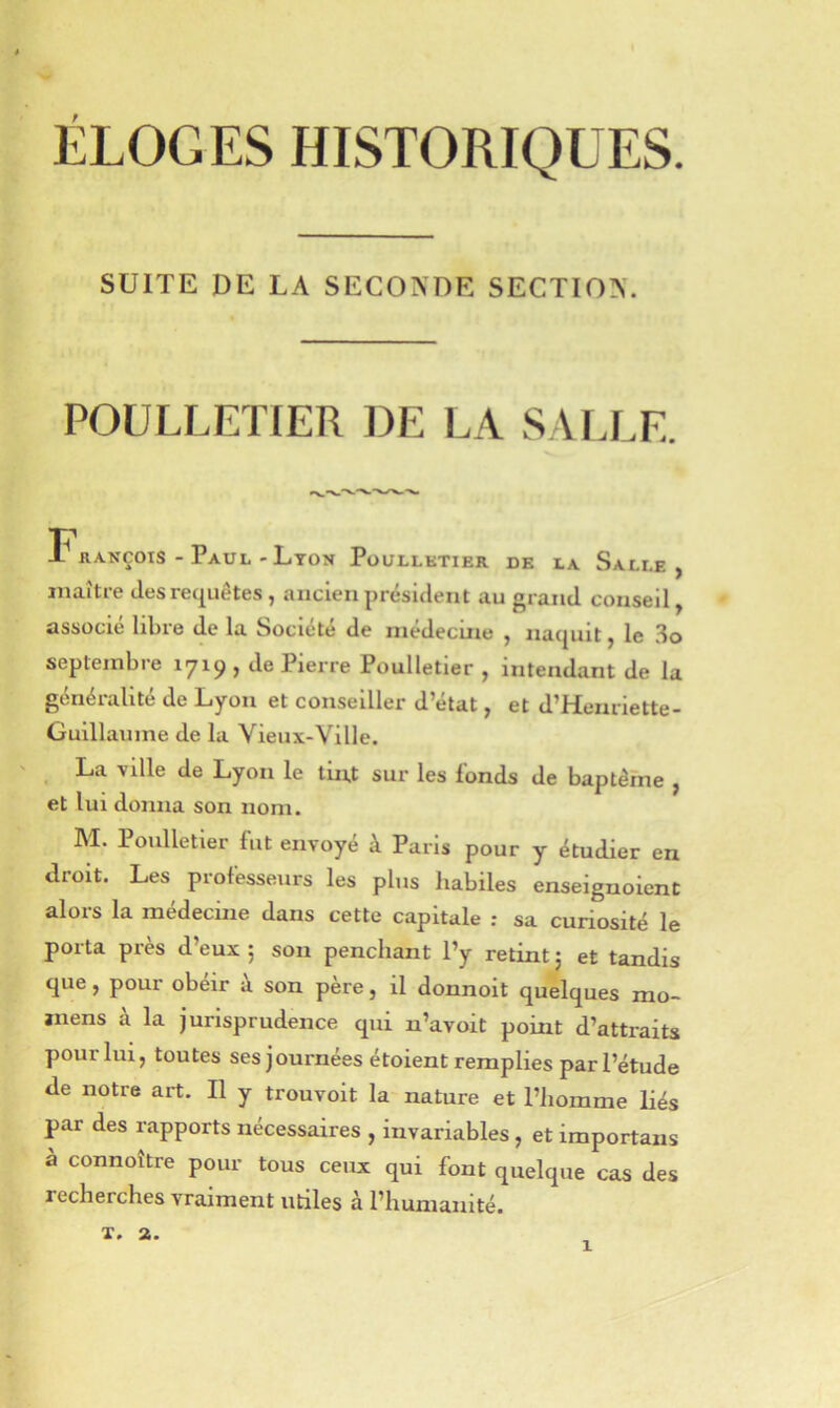 SUITE DE LA SECONDE SECTION. POÜLLETIER DE LA SAI.LE. François - Paul - Lyon Püullktier de la Salle, maître des requêtes , ancien présiilent au grand conseil, associe libre de la Société de inedecine , naquit, le ÎIo septembre 1719, de Pierre Poulletier , intendant de la généralité de Lyon et conseiller d’état, et d’Heiuiette- Guillaume de la Vieux-Ville. La ville de Lyon le tin.t sur les fonds de baptême , et lui donna son nom. M. Poulletier fut envoyé à Paris pour y étudier en droit. Les professeurs les plus habiles enseignoient alors la médecine dans cette capitale ; sa curiosité le porta près d’eux 5 son penchant l’y retint 5 et tandis que, pour obéir à son père, il donnoit quelques mo- ïiiens à la jurisprudence qui n’avoit point d’attraits pour lui, toutes ses journées étoient remplies par l’étude de notre art. Il y trouvoit la nature et l’homme liés par des rapports nécessaires , invariables, et importans a connoître pour tous ceux qui font quelque cas des recherches vraiment utiles à l’humanité. X. 2.