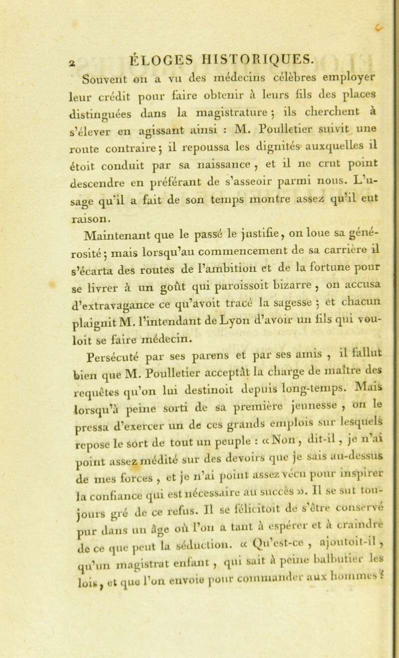 Souvent on a vu des médecins célèbres employer leur crédit pour faire obtenir à leurs fils des places distinguées dans la magistrature j ils cherchent à s’élever en agissant ainsi : M. Poulletier suivit une route contraire 5 il repoussa les dignités auxquelles il étoit conduit par sa naissance , et il ne crut point descendre en préférant de s’asseoir parmi nous. L’u- sage qu’il a fait de son temps montre assez qu’il eut raison. Maintenant que le passé le justifie, on loue sa géné- rosité 5 mais lorsqu’au commencement de sa carrière il s’écarta des routes de l’ambition et de la fortune pour se livrer à. un goût qui paroissoit bizarre , on accusa d’extravagance ce qu’avoit trace la sagesse j et chacun plaignit M. l’intendant de Lyon d’avoir un fils qui vou- loit se faire médecin. Persécuté par ses parens et par ses amis , il fallut bien que M. Poulletier acceptât la charge de maître des requêtes qu’on lui destinoit depuis long-temps. Mais lorsqu’à peine sorti de sa première jeunesse , on le pressa d’exercer un de ccs grands emplois sur lesquels repose le sort de tout un peuple : «Non , dit-il, je n’ai point assez médité sur des devoirs que je sais au-dessus de mes forces , et je n’ai point assez vécu pour inspirer la confiance qui est nécessaire au succès m. H se sut tou- jours gré de ce refus. Il se félicitoit de s’être conservé pur dans un âge où l’on a tant à espérer et à craindre de ce que jieiit la séduction. « Qu’cst-ce , ajoutoit-il , qu’un magistrat enfant , qui sait à peine balbutier les lois, et que l’on envoie pour commander aux hommes f