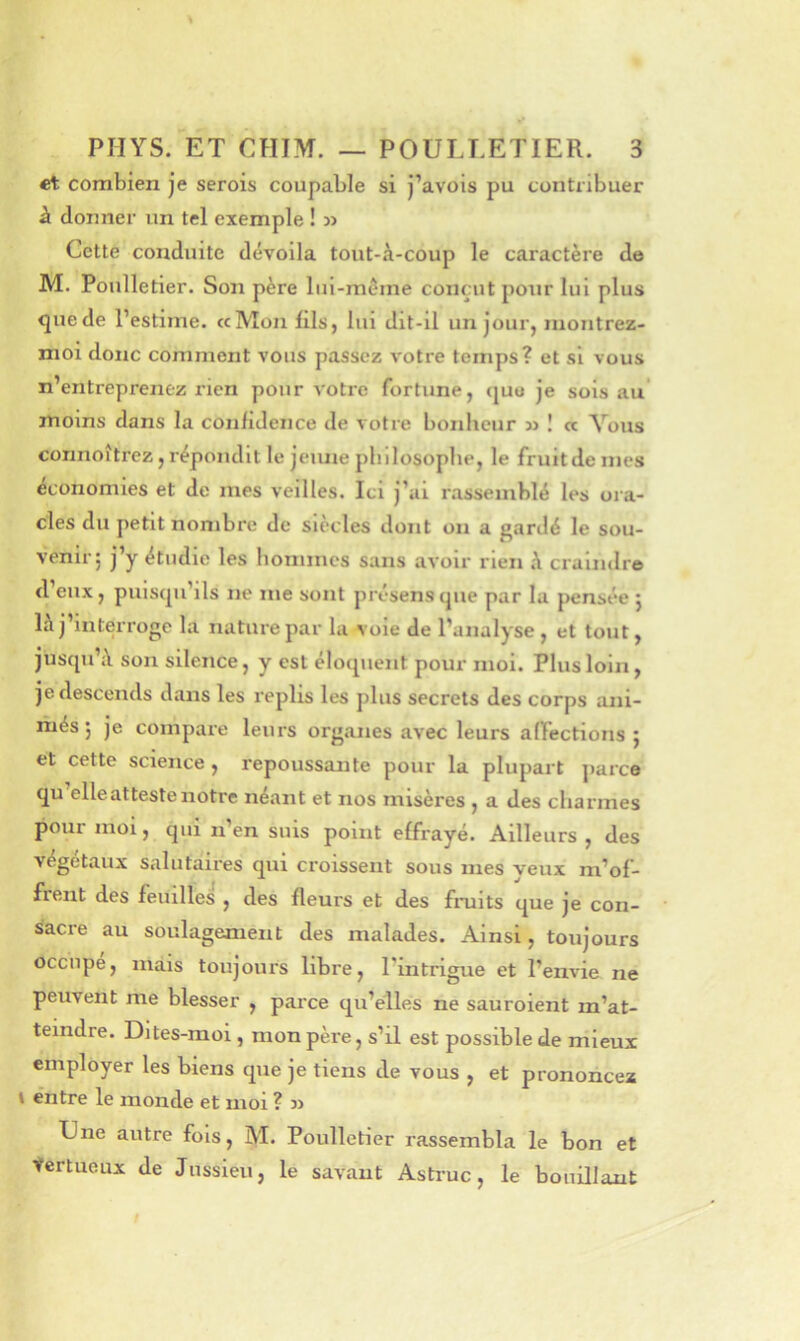 et combien je serois coupable si j’avois pu contribuer à donner un tel exemple ! » Cette conduite dévoila tout-à-coup le caractère de M. Poulletier. Son père lul-méme conçut pour lui plus que de l’estime. ccMon lils, lui dit-il un jour, niontrez- nioi donc comment vous passez votre temps? et si vous n’entreprenez rien pour votre fortune, <|uo je sois au' moins dans la con/idence de votre bonheur ! « Vous connoîtrez, répondit le jeiuie philosophe, le fruitde mes économies et de mes veilles. Ici j’ai rassemblé les ora- cles du petit nombre de siècles dont on a gardé le sou- venir; j’y étudie les hommes sans avoir rien à craindre d’eux, puisqu’ils ne me sont présens que par la pensée ; là j’interroge la nature par la voie de l’analyse , et tout, jusqu’à son silence, y est éloquent pour moi. Plus loin, je descends dans les replis les plus secrets des corps ani- més ; je compare leurs organes avec leurs alTections ; et cette science, repoussaiite pour la plupart ])arce qu elle atteste notre néant et nos misères , a des charmes pour moi, qui n’en suis point effrayé. Ailleurs, des végétaux salutaires qui croissent sous mes veux m’of- frent des feuilles , des fleurs et des fniits que je con- sacre au soulagement des malades. Ainsi, toujours occupe, mais toujours libre, l’intrigue et l’envie ne peuvent me blesser , parce qu’elles ne sauroient m’at- teindre. Dites-moi, mon père, s’il est possible de mieux employer les biens que je tiens de vous , et prononcez \ entre le inonde et moi ? 3) Une autre fois, M. Poulletier rassembla le bon et tertueux de Jussieu, le savant Astruc, le bouillant