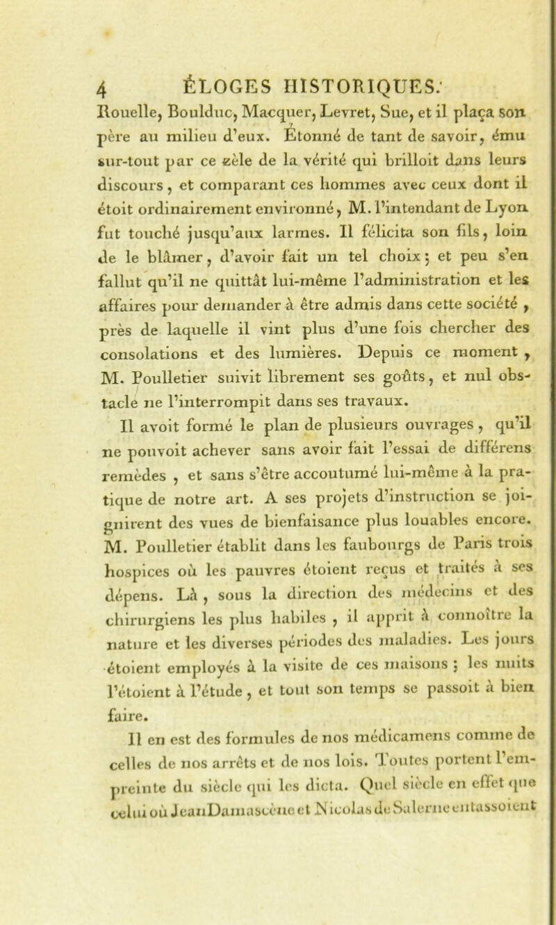 Rouelle, Boultluc, Macquer, Levret, Sue, et il plaça son père au milieu d’eux. Etonné de tant de savoir, ému sur-tout par ce eèle de la vérité qui brilloit dans leurs discours , et comparant ces hommes avec ceux dont il étoit ordinairement environné, M. l’intendant de Lyon fut touché jusqu’aux larmes. Il félicita son fils, loin de le blâmer, d’avoir fait un tel choix j et peu s’en fallut qu’il ne quittât lui-même l’administration et les affaire-s pour demander à être admis dans cette société , près de laquelle il vint plus d’une fois chercher des consolations et des lumières. Depuis ce moment , M. Poulletier suivit librement ses goûts, et nul obs- tacle ne l’interrompit dans ses travaux. Il avolt formé le plan de plusieurs ouvrages , qu’il ne pouvoit achever sans avoir fait l’essai de différens remèdes , et sans s’être accoutumé lui-même à la pra- tique de notre art. A ses projets d’instruction se joi- gnirent des vues de bienfaisance plus louables encore. M. Poulletier établit dans les faubourgs de Paris trois hospices où les pauvres étoient reçus et traités à ses dépens. Lâ , sous la direction des médecins et des chirurgiens les plus habiles , il apprit â coimoitre la nature et les diverses périodes des maladies. Les jours ■étoient employés â la visite de ces maisons j les nuits l’étoient à l’étude, et tout son temps se passoit â bien faire. Il en est des formules de nos médicamens comme de celles de nos arrêts et de nos lois. Toutes portent 1 em- preinte du siècle qui les dicta. Quel siècle en effet «pie cchiioù JeauDaniascèucet i^iculasde Salernecntassoieiit
