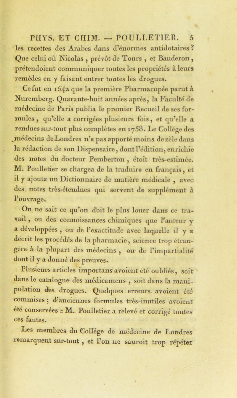les recettes des Arabes dans d’énormes anlidotah'es ? Que celui où Nicolas , prévût de Tours , et Bauderon y prétendoient communupier toutes les propriétés à leurs remèdes en y faisant entrer tontes les drogues. Ce fut en i54a que la première Pharmacopée parut k Nuremberg. Quarante-huit aimées après, la Faculté de médecine de Paris publia le premier Recueil de ses for- mules , quMle a corrigées plusieurs fois, et qu’elle a renduessur-tout phis complètes en iy58. Le Collège des .médecins deLondres n’a pas apporté moins de zèle dans la rédaction de son Dispensaire, dont l’édition, enrichie des notes du docteur Pemberton , étoit très-estimée. M. Poulletier se char{iea de la traduire en français, et il y ajouta un Dictionnaire de matière médicale , avec des notes très^élendues qui servent de supplément à l’ouvrage. On ne sait ce qu’on cîoit le plus louer dans ce tra- vail , ou des connoissances chimiques que fauteur y a développées , ou de l’exactitude avec laquelle il y a décrit les procédés de la pharmacie, science trop étran- gère a- la plupart des médecins , ou dé l’impartialité dont il y a doimé des preiives.^ Plusieurs articles importans avoient été oubliés, soit dans le catalogue des niédicamens , soit dans la mani- pulation des drogues. Quelques erreurs avoient été commises ; danciennes formules très-inutiles avoient été consei’vées r M. Poulletier. a relevé et corrigé toutes ces fautes. Les membres du College de médecine de Londres 1 «marquent sur-tout , et i’on ne sauroit trop répéter