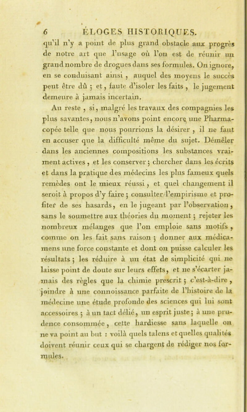 ^ » 6 ÉLOGES HISTORIQUES. fju’il n’y a point de plus grand obstacle aux progrès de notre art cpie l’usage où l’on est de réunir un grand nombre de drogues dans ses formules. On ignore, en se conduisant ainsi , auquel des moyens le succès peut être dû 5 et, faute d’isoler les faits , le jugement demeure à jamais incertain. Au reste , si, malgré les travaux des compagnies les plus savantes, nous n’avons point encor^ une Pharma- copée telle que nous pourrions la désirer , il ne faut en accuser que la difficulté même du sujet. Démêler - dans les anciennes compositions les substances vrai- ment actives , et les conserver j chercher dans les écrits et dans la pratique des médecins les plus fameux quels remèdes ont le mieux réussi, et quel changement il seroit à propos d’y faire ; consulter l’empirisme et pro- fitei' de ses hasards, en le jugeant par l’observation, sans le soumettre aux théories du moment j rejeter les nombreux mélanges que l’on emploie sans motifs , comme on les fait sans raison 5 donner aux médica- mens une force constante et dont ou puisse calculer les résultats 5 les réduire à un état de simplicité qui ne laisse point de doute sur leurs effets, et ne s’écarter ja- mais des règles que la chimie prescrit ; c’est-à-dire , joindre à une connoissance parfaite de l’histoire de la médecine une étude profonde des sciences qui lui sont accessoires 5 à un tact délié, un esprit juste; à une pru- dence consommée, cette hardiesse sans laquelle ou ne va point au but : voilà quels talons et quelles qualités doivent réunir ceux qui se chargent de rédiger nos for- mulcs.