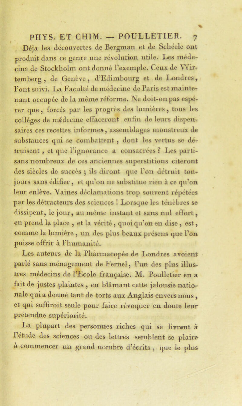 Déjà les découvertes de Bergman et de Schéele ont produit dans ce genre une révolution utile. Les méde- cins de Stockholm ont donné l’exemple. Ceux de Wir- tcmberg , de Genève, d’Edimbourg et de Londres, l’ont suivi. La Faculté de médecine du Paris est mainte- nant occupée de la même réforme. Ne doit-on pas espé- rer que, forcés par les progrès de.s lumières, tous les collèges de médecine effaceront enfin de leurs dispen- saires ces recettes informe», assemblages inonstreux de substances qui se combattent , dont les vertus se dé- truisent , et que l’ignorance a consacrées ? Les parti- sans nombreux de ces anciennes superstitions citeront des siècles de succès ; ils diront que l’on détruit tou- jours sans édifier , et (ju’on ne substitue rien à ce qu’on leur enlève. Vaines déclamations trop souvent répétées par les détracteurs des .sciences ! Lorsque les ténèbres se dissipent, le jour, au même instant et sans nul effort , en prend la place , et la vérité , quoi qu’on eu dise , est, comme la lumière , un des plus beaux présens que l’on puisse offrir à l’bumanité. Les auteurs de la Pharmacopée de Londres avolent ■ parlé sans ménagement de Fernel, l’im des plus illus- tres médecins de l’Ecole française. M. Poulletier en a fait de justes plaintes , en blâmant cette jalousie natio- nale qui a donné tant de torts aux Anglais envers nous, et qui suffiroit seule pour faire révoquer en doute leur prétendue supériorité. La plupart des personnes riclies qui se Kvrent à 1 etude des sciences ou des lettres semblent se plaire a commencer un grand nombre d’écrits , que le plus