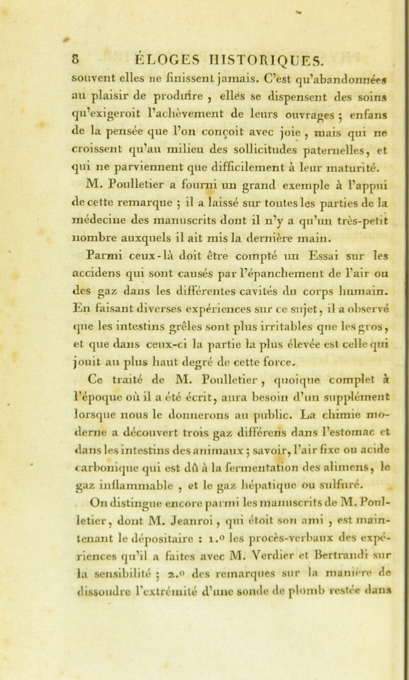 souvent elles ne finissent jamais. C’est qu’abandonnée» au plaisir de produire , elles se dispensent des soins qu’exigeroit l’achèvement de leurs ouvrages 5 enfans de la pensée que l’on conçoit avec joie , mais qui ne croissent qu’au milieu des sollicitudes paternelles, et qui ne parviennent que difficilement à leur maturité. M. Poulletier a fourni un grand exemple à l’appui de cette remarque 5 il a laissé sur toutes les parties de la médecine des manuscrits dont il n’y a qu’un très-petit nombre auxquels il ait mis la dernière main. Parmi ceux-là doit être compté un Essai sur les accidens qui sont causés par l’épanchement de l’air ou des gaz dans les différentes cavités du corps humain. En faisant diverses expériences sur ce sujet, il a observé que les intestins grêles sont plus irritables que les gros, et que dans ceux-ci la partie la plus élevée est celle qui jouit au plus haut degré de cette force. Ce traité de M. Poulletier, quoique complet à l’époque où il a été écrit, aura besoin d’un supplément lorsque nous le donnerons au public. La chimie mo- derne a découvert trois gaz dllféreris dans l’estomac et dans les intestins des animaux j savoir, l’air fixe ou acide carbonique qui est dû à la fermentation des allmens, le gaz inflammable , et le gaz hépatique ou sidfuré. On distingue encore parmi les manuscrits de M. Poul- letier, dont M. Jeanrol, qui étoit son ami , est main- tenant le dépositaire : i.® les procès-verbaux des expé- riences qu’il a faites avec M. Verdier et Berlrandl sur la sensibilité 5 2.0 des remarques sur la manièi*e de dissoudre l’cxtréinllé d’une sonde de plomb restée dans