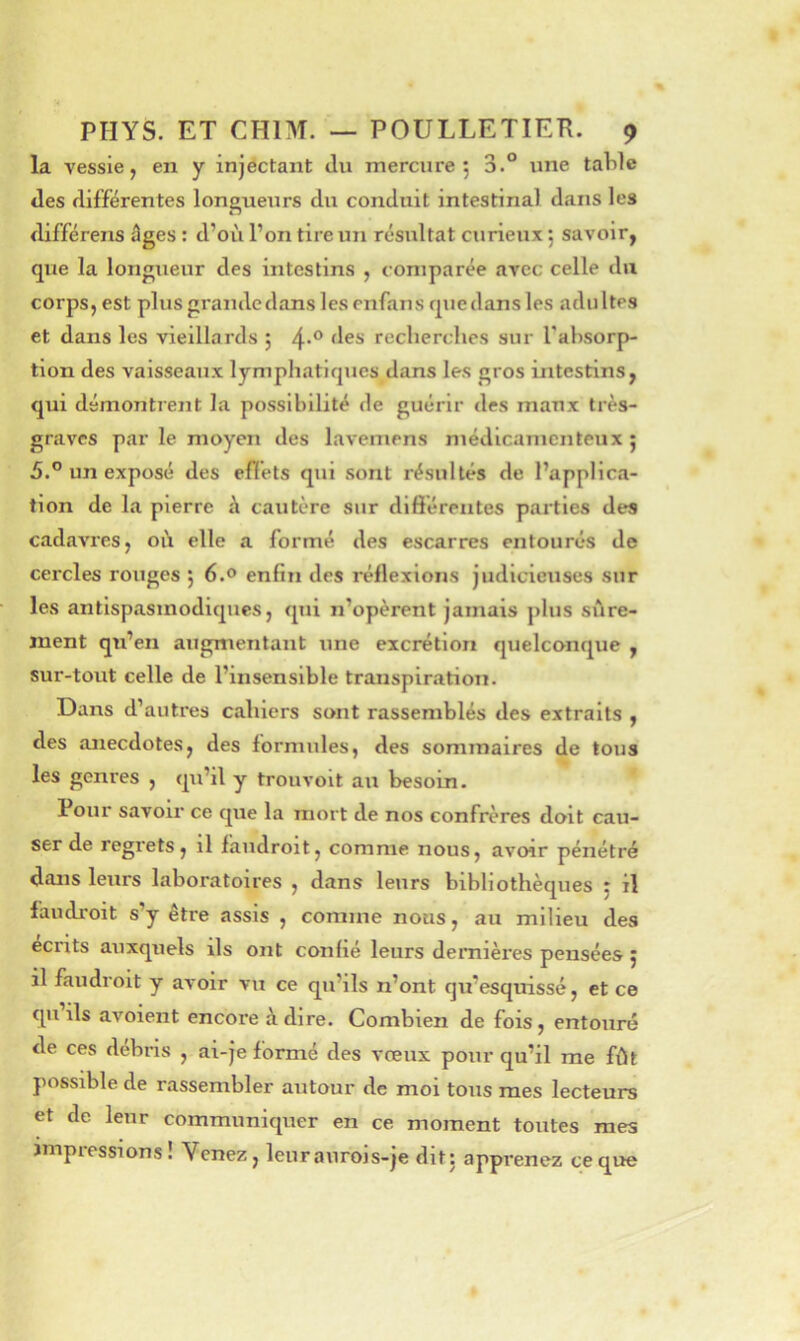 la vessie, en y injectant Ju mercure 5 3.° une taVile des différentes longueurs du conduit intestinal dans les différens âges : d’où l’on tire un résultat curieux 5 savoir, que la longueur des intestins , comparée avec celle du corps, est plus grande dans les enfans quedansles adultes et dans les vieillards 5 recherches sur l'ahsorp- tion des vaisseaux lymphatiques dans les gros intestins, qui démontrent la possibilité de guérir des maux très- graves par le moyen des lavemens médicamenteux; 5.” un exposé des efîéts qui sont résultés de l’applica- tion de la pierre à cautère sur dlftérentes pai’tles des cadavres, où elle a formé des escarres entourés de cercles rouges ; 6.0 enfin des réflexions judicieuses sur les antispasmodiques, qui n’opèrent jamais plus silre- inent qu’en augmentant une excrétion quelconque , sur-tout celle de l’insensible transpiration. Dans d’autres cahiers sont rassemblés des extraits , des anecdotes, des formules, des sommaires de tous les genres , qu’il y trouvoit au besoin. Pour savoir ce que la mort de nos confrères doit cau- ser de regrets, il faudroit, comme nous, avoir pénétré dans leurs laboratoires , dans leurs bibliothèques ; il faudi'oit s’y être assis , comme nous, au milieu des écrits auxquels ils ont confié leurs dernières pensées ; il faudroit y avoir vu ce qu’ils n’ont qu’esquissé, et ce qii ils avoient encore à dire. Combien de fois, entouré de ces débris , ai-je formé des vœux pour qu’il me fût possible de rassembler autour de moi tous mes lecteurs et de leur communiquer en ce moment toutes mes impiessions! Venez, leuraiirois-je dit: apprenez ce que