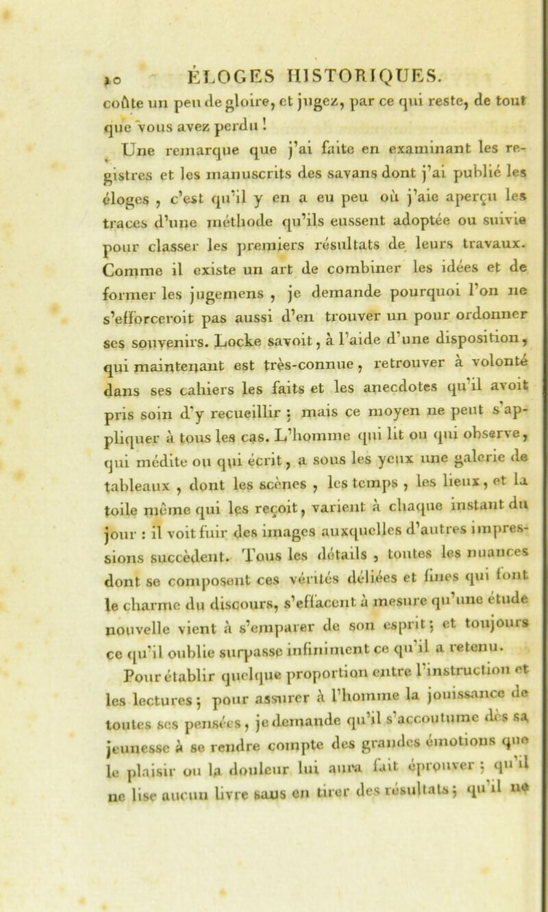 coûte vm peu fie gloire, et jogez, par ce qui reste, de tout que vous avez perdu ! Une remarque que j’ai faite en examinant les re- gistres et les manuscrits des savans dont j’ai publié les éloges , c’est qu’il y en a eu peu où j’aie aperçu les traces d’une méthode qu’ils eussent adoptée ou suivie pour classer les premiers résultats de leurs travaux. Comme il existe un art de combiner les idées et de former les jugemens , je demande pourquoi l’on ne s’eiforceroit pas aussi d’en trouver un pour ordonner ses souvenirs. Locke savoit, a l’aide d une disposition, qui maintenant est très-connue, retrouver à volonté dans ses cahiers les faits et les anecdotes qu’il avoit pris soin d’y recueillir ; mais ce moyen ne peut s ap- pliquer à tous les cas. L’homme qui lit ou qui observe, qui médite ou q\ii écrit, a sous les yeux une galerie de tableaux , dont les scenes , les temps , les lieux, et la toile môme qui les reçoit, varient a chaque instant du jour : il voit fuir des images auxquelles d’autres impres- sions succèdent. Tous les details , toutes les nuances dont se composent ces vérités deliees et fines qui font le charme du discours, s’effacent à mesure qu’une étude nouvelle vient à s’emparer de son esprit*, et toujours ce (pi’il oublie surpasse infiniment ce qu’il a retenu. Pour établir quchiue proportion entre l’instruction et les lectures 5 pour assurer à l’homme la jouissance de toutes SOS pensées, je demande qu’il s’accoutume dès sa jeunesse à se rendre compte des grandes émotions quo le ])laisir ou U douleur lui aimi fait éprouver 5 qu’il ne lise aucun livre sans en tirer des résultats j qu il ud