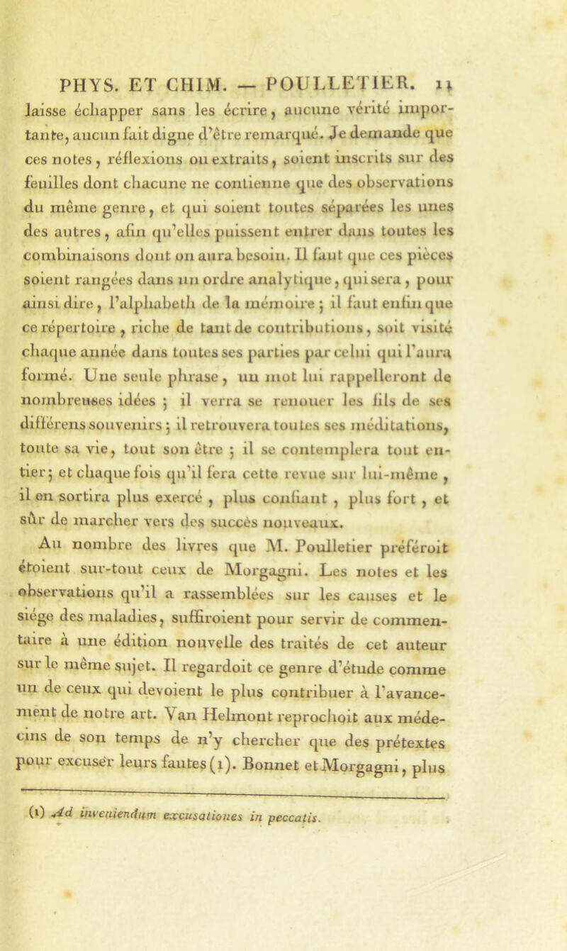 laisse échapper sans les écrire y aucune vérité impor- tante, aucun fait digne d’être remarqué. Je demande que ces notes , réflexions ou extraits, soient inscrits sur des feuilles dont chacune ne contienne que des observations du même genre, et qui soient toutes séparées les unes des autres, afin qu’elles puissent entrer dans toutes les combinaisons dont un aura besoin. U faut que ces pièces soient rangées dans nn ordre analytique, quiscra, pour ainsi dire , l’alphabeth de la mémoii'e ; il faut enfin que ce répertoire , riche de tant de contributions, soit visité chaque année dans toutes ses parties par celui qui l'aura formé. Une seule phrase, un mot lui rappelleront de nombreuses idées j il verra se renouer les fils de ses différons souvenirs 5 il retrouvera toutes ses méditations, toute sa vie, tout son être j il se contemplera tout en- tier; et chaque fols qu’il fera cette revue sur lui-même , il on sortira plus exercé , plus confiant , plus fort, et sùr de marcher vers des succès nouveaux. Au nombre des livres que M. Poulletier préféroit etolent sur-tout ceux de IMoi'gagni. Les notes et les observations qu’il a rassemblées sur les causes et le siège des maladies, suffiroient pour servir de commen- tiiire à une édition nouvelle des traités de cet auteur sur le même sujet. Il regardoit ce genre d’étude comme un de ceux qui dévoient le plus contribuer à l’avance- niènt de notre art. Van Hehnont l'eproclioit aux méde- cins de son temps de n’y chercher que des prétextes pour excuser leurs fautes (i). Bonnet etMorgagni, plus