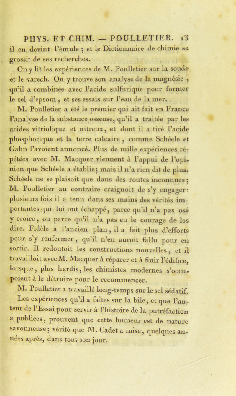 il en devint l’émule ; et le Dictionnaire de cliimie 6e grossit de ses recherches. On y lit les expériences de M. Poulletier sur la soude et le varech. On y trouve son analyse de la magnésie , qu’il a combinée avec l’acide sulfurique pour foi'nu^r le sel d’epsom , et ses essais sur l’eau de la mer. M. Poulletier a été le premier qui ait fait en France l’analyse de la substance osseuse, qu’il a traitée par les acides vitriolique et nitreux, et dont il a tiré l’acide phosphorlque et la terre calcaire , comme Schéele et Gahn l’avoient aimoncé. Plus de mille expériences ré- pétées avec M. Macquer viennent à l’appui de l’opi. nion que Schéele a établie; mais il n’a rien dit de plus. Schéele ne se plaisoit que dans des routes inconnues ; M. Poulletier au contraire craignoit de s’y engager: plusieurs fois il a tenu dans ses mains des vérités im- portantes qui lui ont échappé, parce qu’il n’a pas osé y croire , ou parce qu’il n’a pas eu le courage de les dire. Fidèle a l’ancien plan, il a fait plus d’efforts pour s y renfermer, qu’il n’en auroit fallu pour en sortir. Il redoutoit les constructions nouvelles, et il travallloit avecM. Macquer à réparer et à finir l’édifice, lorsque, plus hardis, les chimistes modernes s’occu- poient à le détruire pour le recommencer. M. Poulletier a travaillé long-temps sur le sel sédatif. Les expériences qu’il a faites sur la bile, et que l’au- teur de l’Essai pour serrir à l’histoire de la putréfaction a publiées, prouvent que cette humeur est de nature savonneuse; vérité que M. Cadet a mise, quelques an- nées après, dans tout son jour.
