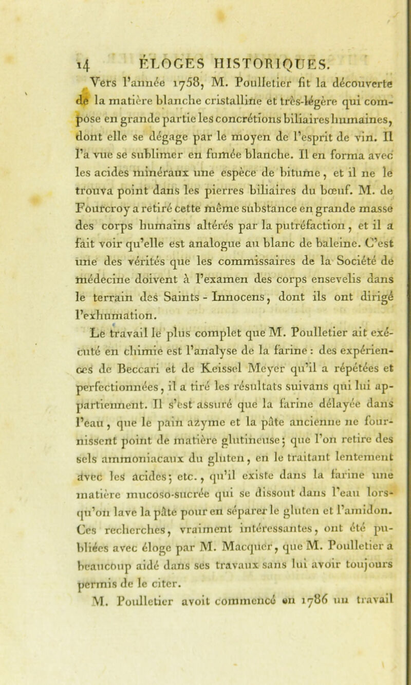 Vêts l’amiée 1758, M. Poulletier fit la découverte dé la matière blanche cristalline et très-légère qui com- |)Ose en grande partie les concrétions biliaires humaines, dont elle se dégage par le moyen de l’esprit de vin. Il l’a vue se sublimer en fumée blanche. Il en forma avec les acides minéraux une espèce de bitume, et il ne le trouva point dans les pierres biliaires du bœuf. M. de Fourcroy a retiré cette même substance en grande massé des corps humains altérés par la putréfaction , et il a fait voir qu’elle est analogue au blanc de baleine. C’est üné des vérités que les commissaires de la Société de médecine doivent à l’examen des corps ensevelis dans le terrain des Saints - Innocens, dont ils ont dirigé l’exhumation. Le travail lé plus complet que M. Poulletier ait exé- ctité en chimie est l’analyse de la farine : des expérien- ces de Beccari et de Keisscl Meyer qu’il a répétées et perfectionnées, il a tiré les résultats suivans qui lui ap- partiennent. Il s’est assuré que la farine délayée dans l’eau, que le pain a2yme et la pâte ancienne ne four- nissent point de matière glutlncuse | que l’on retire des sels ammoniacaux du gluten, en le traitant lentement avec les acides-, etc., qu’il existe dans la farine une matière mucoso-sucrée qui se dissout «laiis l’eau lors- (ju’on lave la pâte pour en séparej-le gluten et l’amidon. Ces recherches, vraiment intéressantes, ont été pu- bliées avec éloge par M. Maccjucr, que M. Poulletier a beaucoup aidé dans ses travaux sans lui avoir toujours permis de le citer. M. Poulletier avolt commencé «n 1786 uu tnivall
