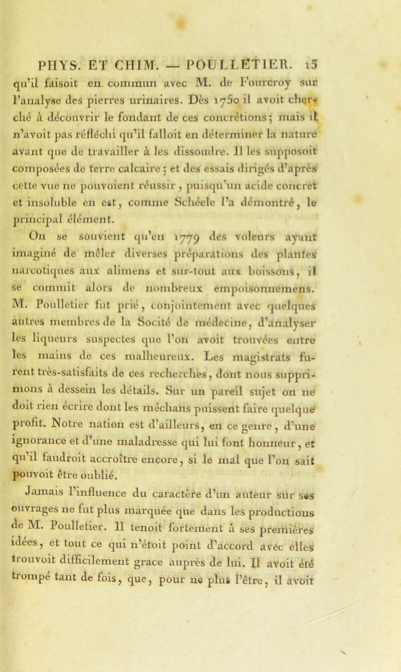 qu’il faisoit en commun avec M. de Fourcroy sur l’analyse des pierres urinaires. Dès iy5o il avoit cherv ché à découvrir le fondant de ces concrétions 5 mais il n’avoit pas réfléchi qu’il falloit en déterminer la nature avant que de travailler à les dissoudre. Il les supposoit composées de terre calcaire j et des essais dirigés d’après cette vue ne poiivolent réussir , puisqu’un acide concret et insoluble en est, comme Schéelc l’a démontré, le principal élément. On se souvient qu’en 1779 des voleurs ayuïit imaginé de mêler diverses préparations des plantes narcotiques aux alirnens et sur-tout aux boissons, il se commit alors de nombreux ernpoisonnemens. M. Poulletier lut prié, conjointement avec quelques autres membres de la Socité de médecine, d’analyser les liqueurs suspectes que l’on avoit trouvées entre les mains de ces malheureux. Les magistrats fu- rent tres-satisfaits de ces recherches, dont nous suppri- mons a dessein les détails. Sur un pareil sujet on ne doit rien écrire dont les médians puissent faire quelque piofit. Notre nation est d ailleurs, en ce aenre, d’une . / O 7 Ignorance et d’une maladresse qui lui font honneur, et qu’il faudroit accroître encore, si le mal que l’on sait pouvoit être oublié. Jamais l’influence du caractère d’un auteur siir ses ouvrages ne fut plus marquée que dans les productions de M. Poulletier. 11 tenoit fortement à ses premières idees, et tout ce qui n’étoit point d’accord avec elles trouvoit difficilement grâce auprès de lui. B avoit été trompé tant de fois, que, pour ne plus l’être, il avoit