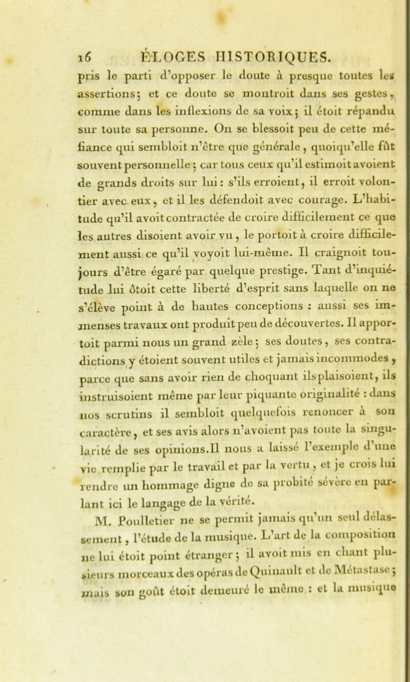 pris le parti d’opposer le doute à presque toutes les assertions, et ce doute se moutroit dans ses gestes, comme dans les inflexions de sa voix j il étoit répandu sur toute sa persorme. On se blessoit peu de cette mé- fiance qui sembloit n’être que générale , quoiqu’elle fût souvent personnelle : car tous ceux qu’il estimoit avoient de grands droits sur lui : s’ils erroient, il erroit volon- tier avec eux, et il les défendoit avec courage. L’habi- tude qu’il avoit contractée de croire difficilement ce que les autres disoient avoir vu, le portoit à croire difficile- ment aussi ce qu’il voyolt lui-même. Il craignoit tou- jours d’être égaré par quelque prestige. Tant d’inquié- tude lui ütoit cette liberté d’esprit sans laquelle on ne s’élève point à de hautes conceptions : aussi ses im- menses travaux ont produit peu de découvertes. Il appor- toit parmi nous un grand zèle j ses doutes, ses contra- dictions y étoient souvent utiles et jamais incommodes , parce que sans avoir rien de choquant ils plais oient, ils instruisoient même par leur piquante originalité : dans nos scrutins il sembloit quelquefois renoncer à sou caractère, et ses avis alors n’avoient pas toute la singu- larlté de ses opinions.il nous a laisse l’exemple d une vie remplie par le travail et par la vertu , et je ci ois lui rendre un hommage digne de sa probité sévère en par- lant ici le langage de la vérité. M. Poulletier ne se permit jamais qu’un seul délas- sement , l’étude de la musique. L’art de la composition ne lui étoit point étranger*, il avoit mis en chant plu- sieurs morceaux des opéras de Quinault et de Métastase j mais son goût étoit demeuré le mémo : et la musique