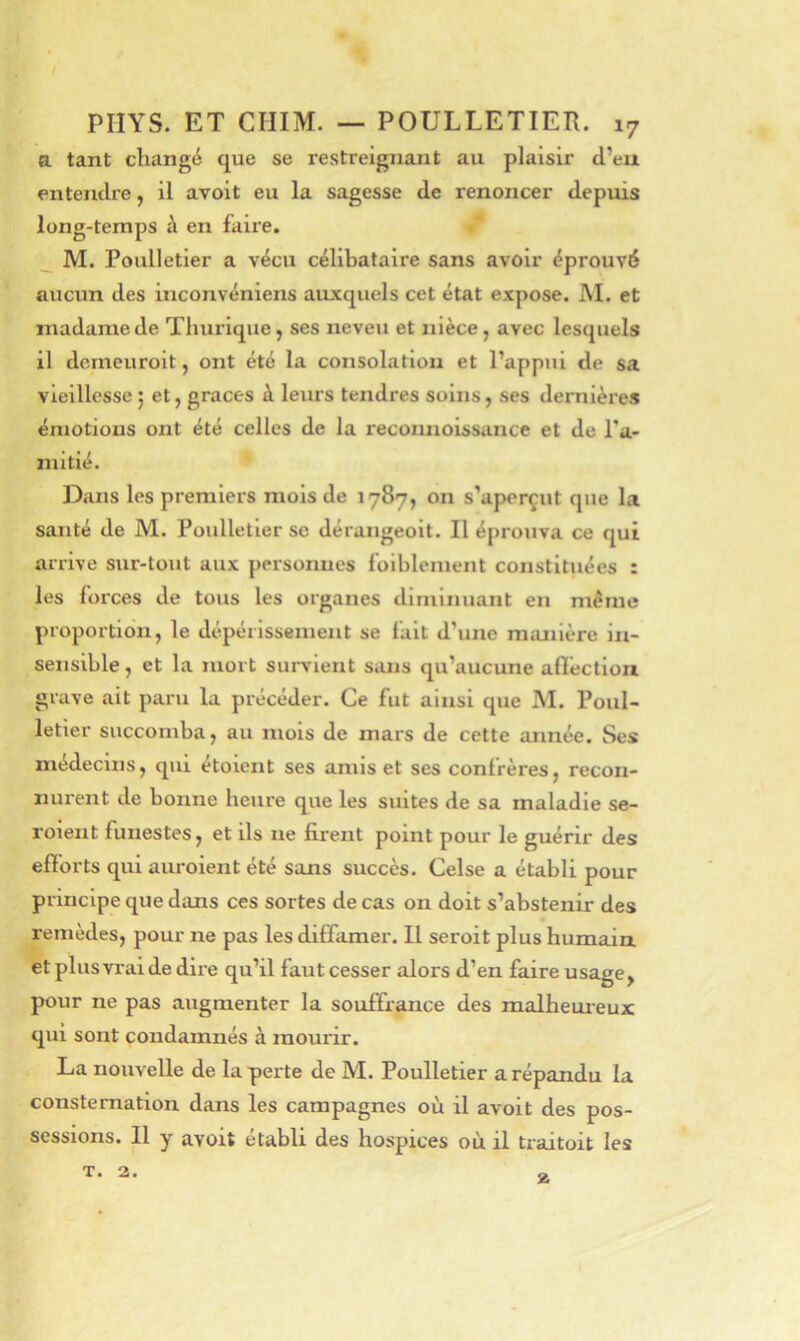 a tant changé que se restreignant au plaisir cl’eu enteiulre, il avoit eu la sagesse de renoncer depuis long-temps à en faire. _ M. Poulletier a vécu célibataire sans avoir éprouvé aucun des inconvéniens auxquels cet état expose. IM. et madame de Thurique, ses neveu et nièce, avec lesquels il domeuroit, ont été la consolation et l’appui de sa vieillesse ; et, grâces à leurs tendres soins, ses dernières émotions ont été celles de la reconnoissance et de l’a- mitié. Dans les premiers mois de 1787, on s’aperçut que la santé de M. Poulletier se dérangeolt. Il éprouva ce qui arrive sur-tout aux personnes folblement constituées : les forces de tous les organes diminuant en même proportion, le dépérissement se fait d’une manière in- sensible , et la mort survient sans qu’aucune aflêctlon grave ait paru la précéder. Ce fut ainsi que M. Poul- letier succomba, au mois de mars de cette année. Ses médecins, qui étoient ses amis et ses confrères, recon- nurent de bonne heure que les suites de sa maladie se- roient funestes, et ils ne firent point pour le guérir des efforts qui auroient été sans succès. Celse a établi pour principe que dans ces sortes de cas on doit s’abstenir des remèdes, pour ne pas les diffamer. Il seroit plus humain et plus vrai de dire qu’il faut cesser alors d’en faire usage, pour ne pas augmenter la souffrance des malheui-eux qui sont condamnés à mourir. La nouvelle de la perte de M. Poulletier a répandu la consternation dans les campagnes où il avoit des pos- sessions. Il y avoit établi des hospices où il traitoit les