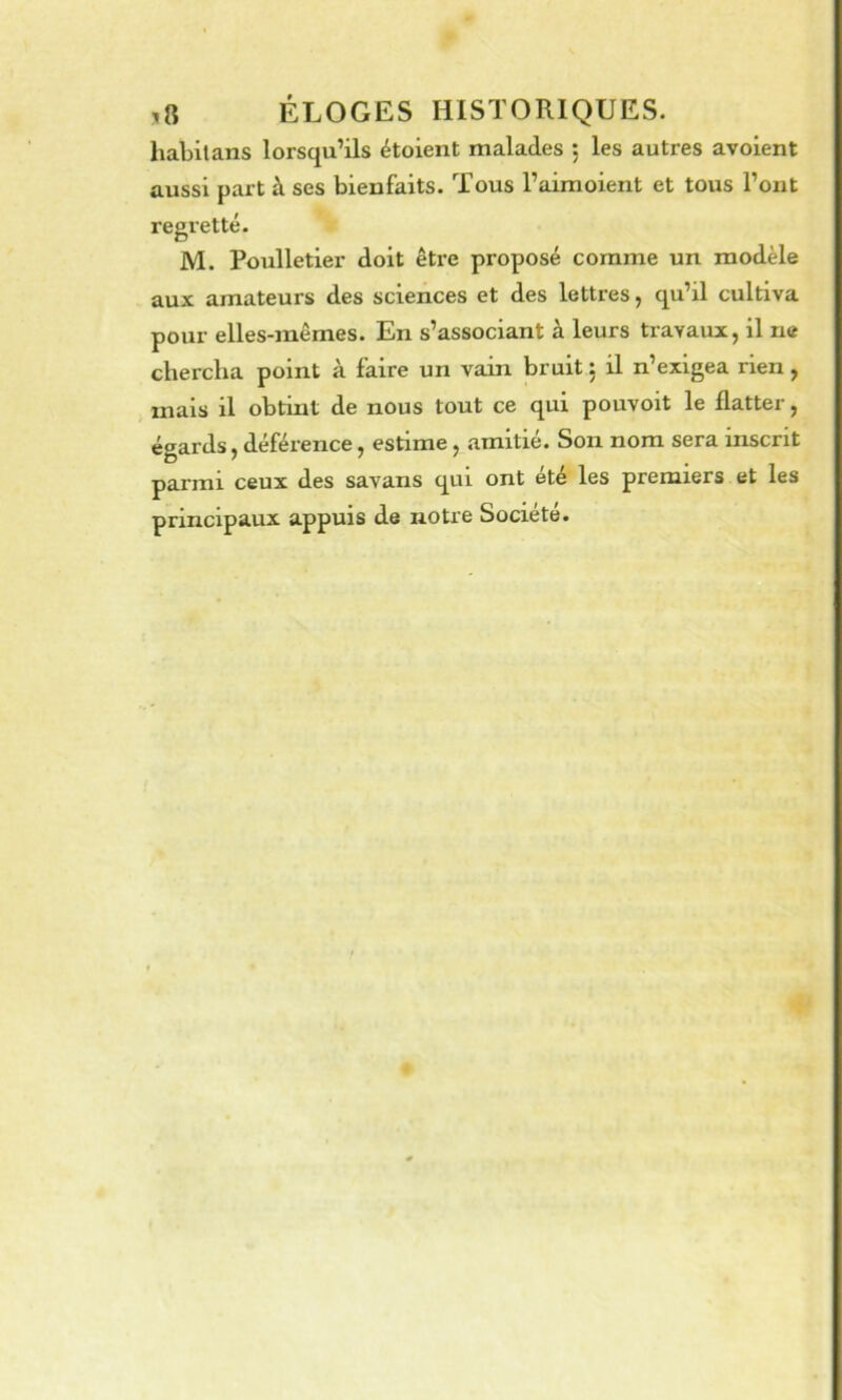 habit ans lorsqu’ils étoient malades *, les autres avoient aussi part à ses bienfaits. Tous l’airaoient et tous l’ont regretté. M. Poulletier doit êti’e proposé comme un modèle aux amateurs des sciences et des lettres, qu’il cultiva pour elles-mêmes. En s’associant à leurs travaux, il ne chercha point à faire un vain bruit : il n’exigea rien, mais il obtint de nous tout ce qui pouvoit le flatter, égards, déférence, estime, amitié. Son nom sera inscrit parmi ceux des savans qui ont été les premiers et les principaux appuis de notre Société.