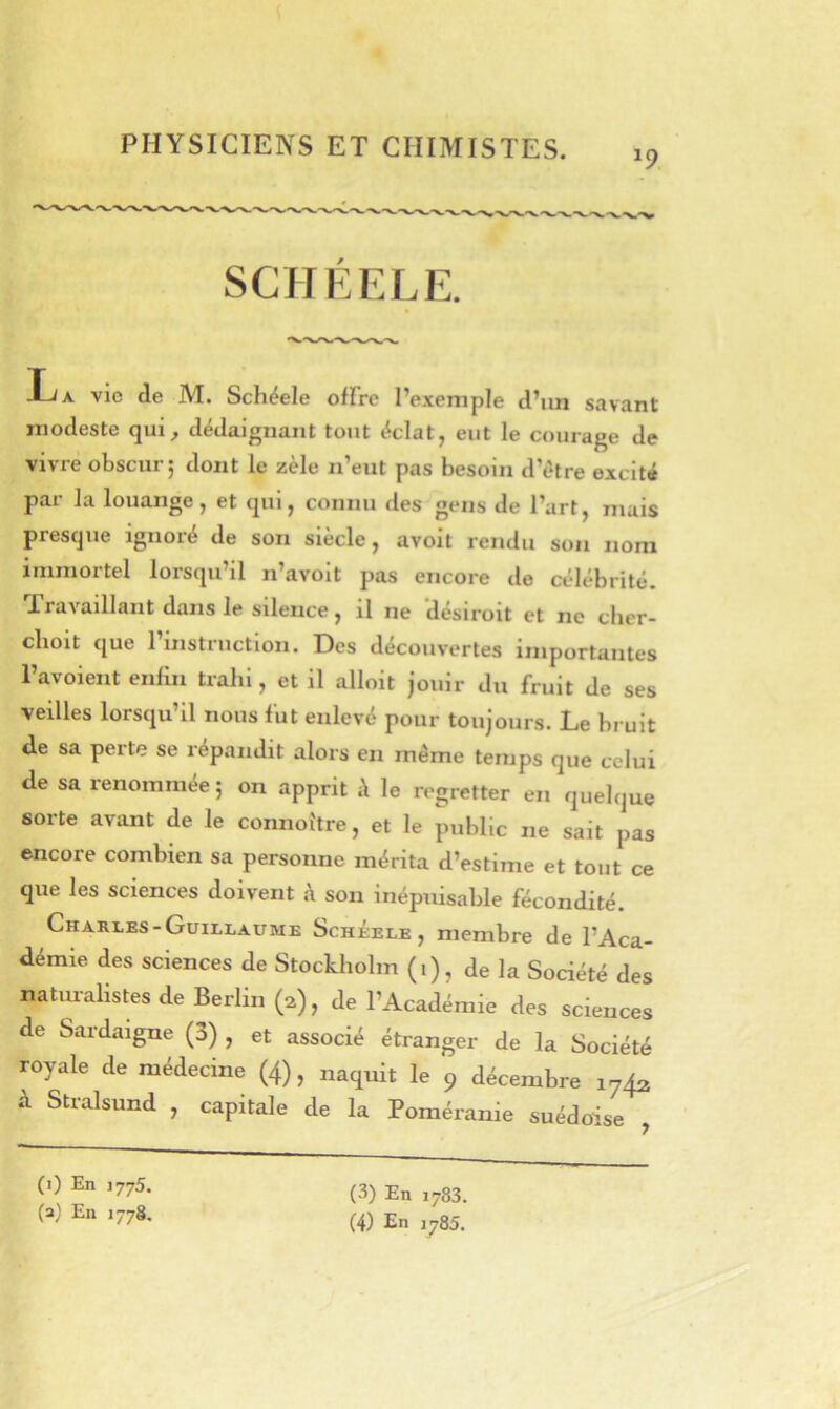 PHYSICIENS ET CHIMISTES. 19 SCHEELE. -L/a vie de M. Schéele oflrc l’exemple d’un savant modeste qui, dédaignant tout éclat, eut le courage de vivre obscur; dont le zèle n’eut pas besoin d’ètre excité par la louange, et qui, connu des gens de l’art, mais presque ignoré de son siècle, avoit rendu son nom immortel lorsqu’il n’avoit pas encore de célébrité- Travaillant dans le silence, il ne ‘désiroit et ne cher- clioit que l’instruction. Des découvertes importantes Tavoient enfin trahi, et il alloit jouir du fruit de ses veilles lorsqu’il nous fut enlevé pour toujours. Le bruit de sa perte se répandit alors en même temps que celui de sa renommée ; on apprit à le regretter en quelque sorte avant de le connoi'tre, et le public ne sait pas encore combien sa personne mérita d’estime et tout ce que les sciences doivent h son inépuisable fécondité. Charles-Guillaume Schéele, membre de l’Aca- démie des sciences de Stockholm (1), de la Société des natmalistes de Berlin (2), de l’Académie des sciences de Sardaigne (3) , et associé étranger de la Société royale de médecine (4), naquit le 9 décembre 1742 à Stralsund , capitale de la Poméranie suédoise , (i) En 1775. (a) En 1778. (3) En ,783.