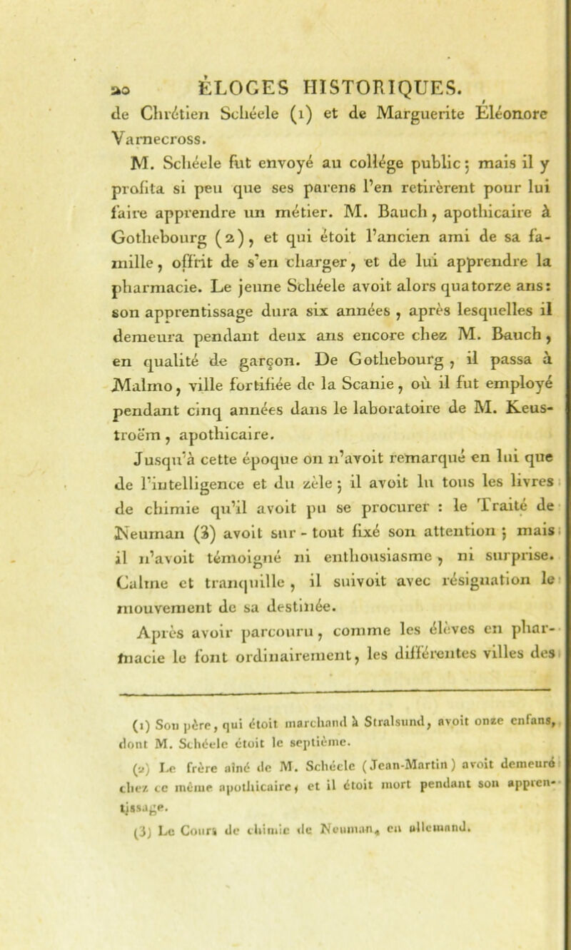 I de Chr<itlen Scliéele (i) et de Marguerite Eléonore Vamecross. M. Scliéele fiit envoyé au collège publie, mais il y profita si peu que ses parens l’en retirèrent pour lui l’aire apprendre un métier. M. Bauch, apothicaire à Gothebourg ( 2 ) j et qui étoit l’ancien ami de sa fa- mille , offrit de s’en charger, et de lui apprendre la pharmacie. Le jeune Scliéele avoit alors quatorze ans: son apprentissage dura six années , après lesquelles il demeura pendant deux ans encore chez M. Bauch, en qualité de garçon. De Gothebourg , il passa à JVIalmo, ville fortifiée de la Scanie, où il fut employé pendant cinq années dans le laboratoire de M. K.eus- troëm, apothicaire. Jusqu’à cette époque on n’avoit remarqué en lui que de l’intelligence et du zèle j il avoit lu tous les livres. de chimie qu’il avoit pu se procurer : le Traité de Iveuman (3) avoit sur - tout fixé son attention j maisi il n’avoit témoigné ni enthousiasme, m surprise. Calme et tran(juille , il suivoit avec résignation les mouvement de sa destinée. Après avoir parcouru, comme les élèves en phar-- fnacie le font ordinairement, les différentes villes dest (i) Son père, qui ètoit marchand k Stralsund, avoit onze enfans, dont M, Scliéele étoit le septième. (a) Le frère aîné de M. Schéclc (Jean-Martin) avoit demeuré elle/, ce même apothicaire< et il étoit mort pendant son appien** ljssaj;p.