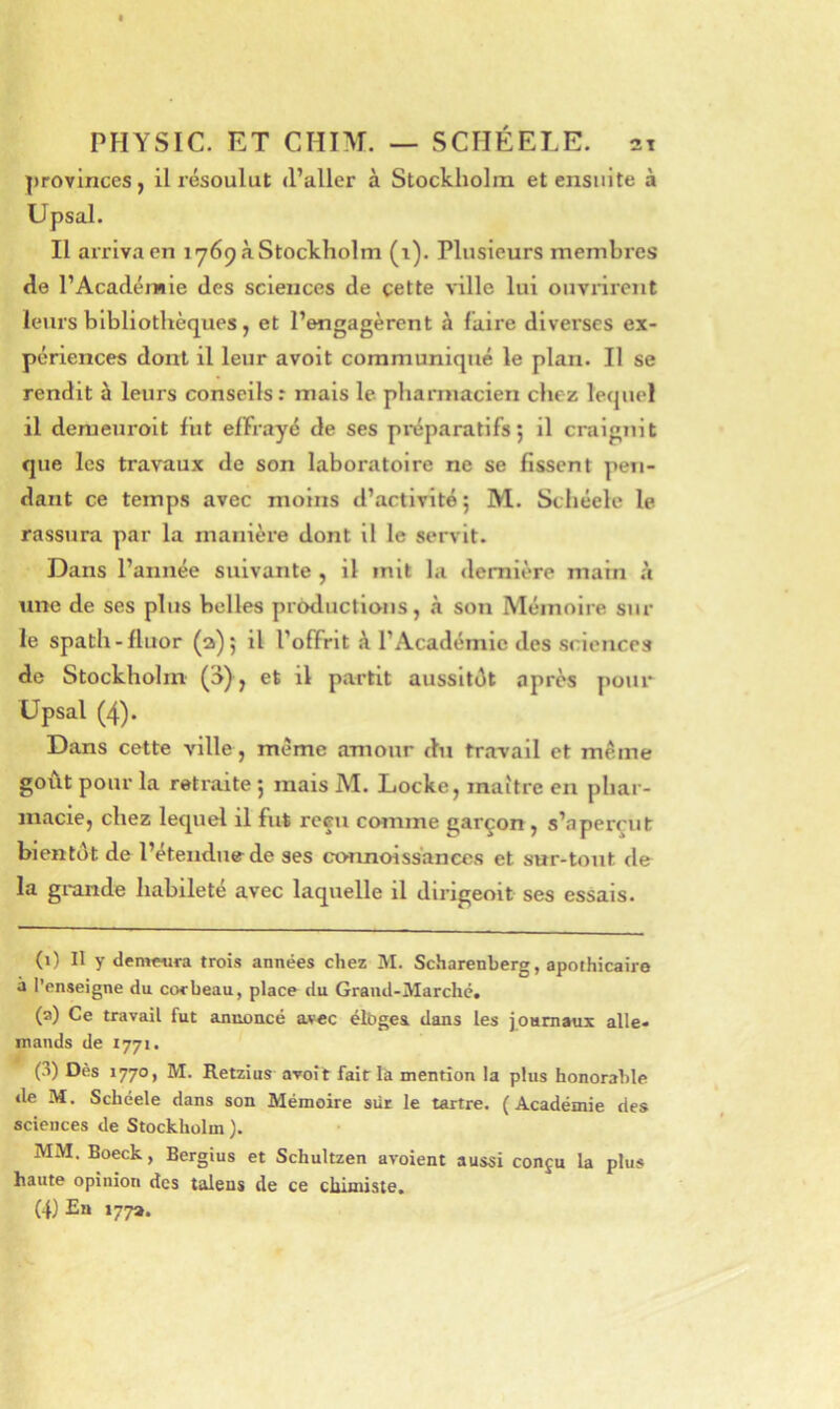 |)rovlnces, il résoulut d’aller à Stockholm et ensuite à Upsal. Il ai’rivaen 1 >769 à Stockholm (i). Plusieurs membres de l’Académie des sciences de çette ville lui oiiviirent leurs bibliothèques, et l’engagèrent à faire diverses ex- périences dont il leur avoit communiqué le plan. Il se rendit à leurs conseils: mais le pharmacien chez lequel il demeuroit fut effrayé de ses préparatifs; il craignit que les travaux de son laboratoire ne se fissent pen- dant ce temps avec moins d’activité; M. Schéele le rassura par la manièx’e dont il le servit. Dans l’année suivante , il mit la dernière main à une de ses plus belles productions, à son Mémoire sur le spath-fluor (2); il l’offrit à l’Académie des sciences de Stockholm (o), et il partit aussitôt après pour Upsal (4). Dans cette ville , meme amour du travail et même goût pour la retraite ; mais M. Locke, maître en phar- macie, chez lequel il fut reçu comme garçon, s’aperçut bientôt de l’étendue de ses connoiss'ances et sur-tout de la grande habileté avec laquelle il dirigeoit ses essais. (1) Il y demnira trois années chez M. Scharenberg, apothicaire à l’enseigne du corbeau, place du Grand-Marché, (2) Ce travail fut annoncé avec élbgea dans les journaux alle- mands de 1771. (3) Dès 1770, M. Retzius avoit fait là mention la plus honorable de M, Schéele dans son Mémoire sür le tartre. ( Académie des sciences de Stockholm ). MM. Boeck, Bergius et Schultzen avoient aussi conçu la plus haute opinion des taleus de ce cliimiste. (4) En 177».
