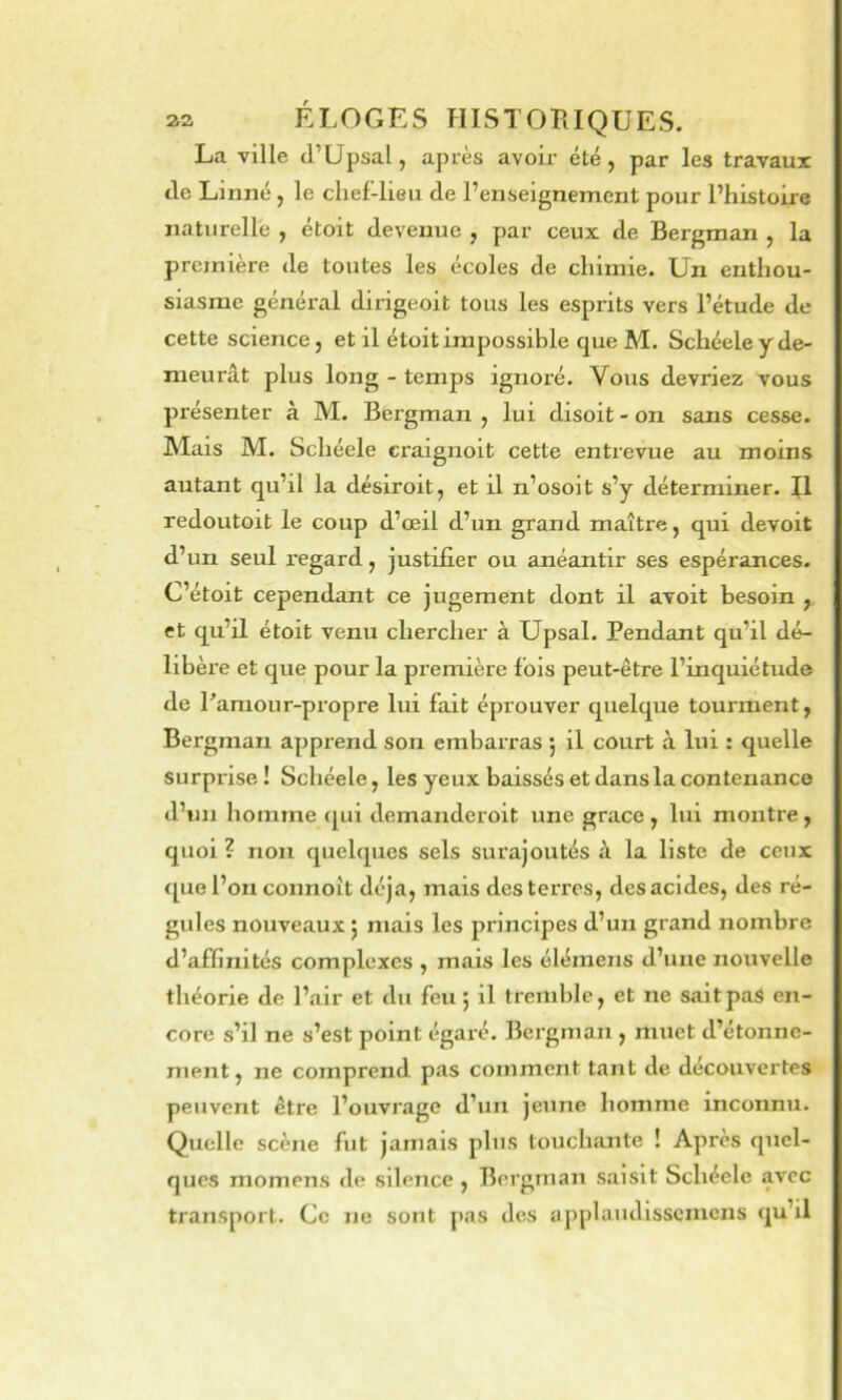 La ville (l’Upsal, après avoir été, par les travaux de Linné, le chef-lieu de l’enseignement pour l’histoire naturelle , étoit devenue , par ceux de Bergman , la première de toutes les écoles de chimie. Un enthou- siasme général dirigeoit tous les esprits vers l’étude de cette science, et il étoit impossible que M. Schéele y de- meurât plus long - temps ignoré. Vous devriez vous présenter à M. Bergman , lui disoit - on sans cesse. Mais M. Schéele craignoit cette entrevue au moins autant qu’il la désiroit, et il n’osoit s’y déterminer, fl redoutoit le coup d’œil d’un grand maître, qui devoit d’un seul regard, justifier ou anéantir ses espérances. C’étoit cependant ce jugement dont il avoit besoin , et qu’il étoit venu chercher à Upsal. Pendant qu’il dé- libère et que pour la première fois peut-être l’inquiétude de r amour-propre lui fait éprouver quelque tourment, Bergman apprend son embarras 5 il court à lui : quelle surprise ! Schéele, les yeux baissés et dans la contenance d’un homme qui demanderoit une grâce, lui montre, quoi ? non quelques sels surajoutés à la liste de ceux <[ue l’on connoît déjà, mais des terres, des acides, des ré- gules nouveaux j mais les principes d’un grand nombre d’affinités complexes , mais les élémens d’une nouvelle théorie de l’air et du feu ; il tremble, et ne saitpaS en- core s’il ne s’est point égaré. Bergman , muet d’étonne- ment , ne comprend pas comment tant de découvertes peuvent être l’ouvrage d’un jeune homme inconnu. Quelle scène fut jamais plus touchante ! Après quel- ques momens de silence , Bergman saisit Schéele avec transport. Ce ne sont pas des applaudisscmcns qu’il