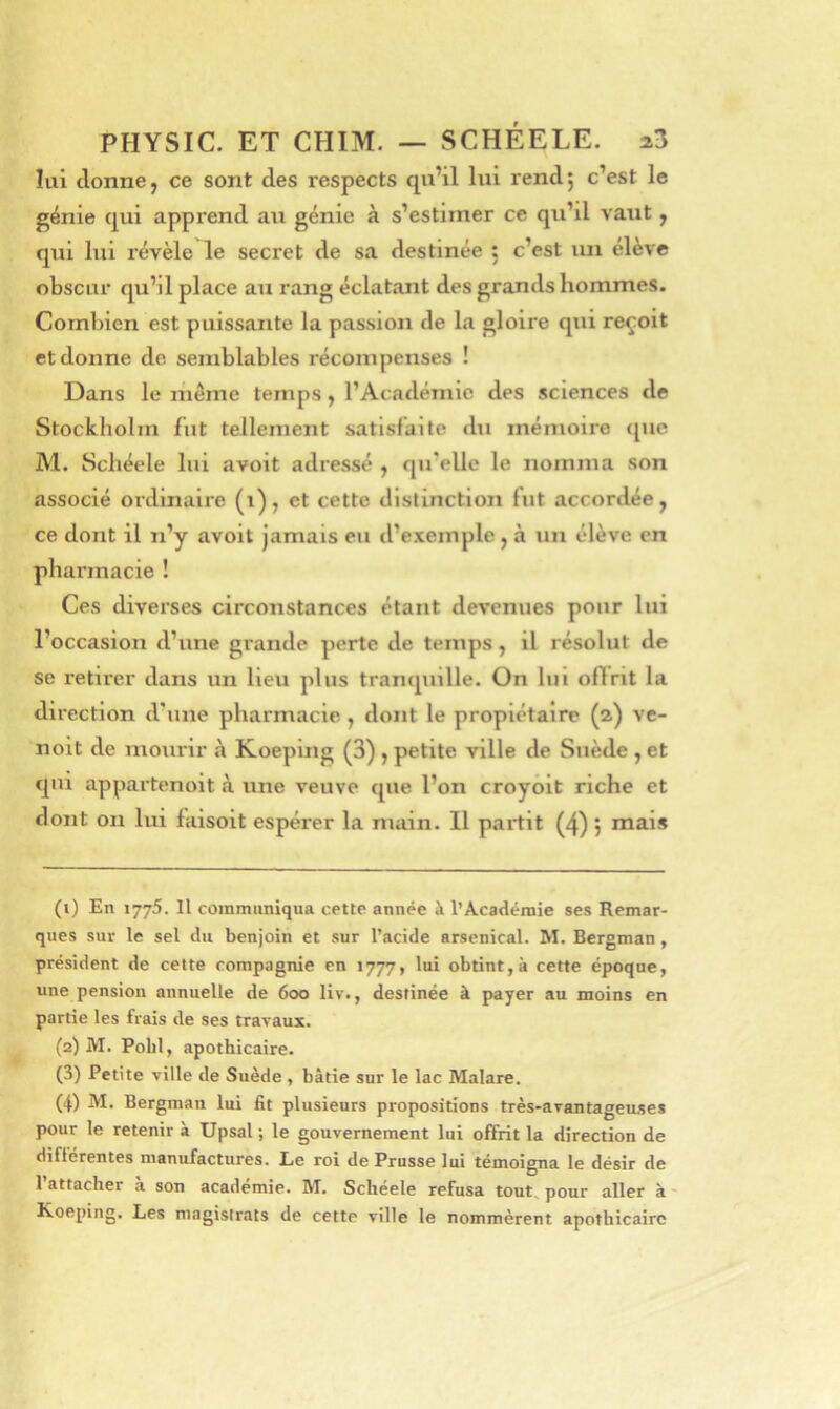 lui donne, ce sont des respects qu’il lui rend; c’est le génie qui apprend ait génie à s’estimer ce qu’il vaut, qui lui révèle le secret de sa destinée 5 c’est un élève obscur qu’il place au rang éclatant des grands hommes. Combien est puissante la passion de la gloire qui reçoit et donne de semblables récompenses ! Dans le meme temps, l’Académie des sciences de Stockliolm fut tellement satisfaite du mémoire <[uc M. Scbéele lui avoit adressé , qu’elle le nomma son associé ordinaire (1), et cette distinction fut accordée, ce dont il n’y avoit jamais eu d’exemple , à un élève en pharmacie ! Ces diverses circonstances étant devenues pour lui l’occasion d’une grande perte de temps, il résolut de se retirer dans un lieu plus tranquille. On lui offrit la direction d'une pharmacie, dont le proplétaire (2) ve- noit de mourir à Koeping (3) , petite ville de Suède , et qm appartenoit à une veuve que l’on croyôit riche et dont on lui laisoit espérer la main. Il partit (4) j mais (1) En 1775. Il communiqua cette année à l’Académie ses Remar- ques sur le sel du benjoin et sur l’acide arsenical. M. Bergman, président de cette compagnie en 1777, lui obtint,à cette époque, une pension annuelle de 600 liv., destinée à payer au moins en partie les frais de ses travaux. (2) M. Pobl, apothicaire. (3) Petite ville de Suède , bâtie sur le lac Malare. (4) M. Bergman lui fit plusieurs propositions très-arantageu.ses pour le retenir à Upsal ; le gouvernement lui offrit la direction de différentes manufactures. Le roi de Prusse lui témoigna le désir de 1 attacher a son academie. M. Scheele refusa tout pour aller à- Koeping. Les magistrats de cette ville le nommèrent apothicaire
