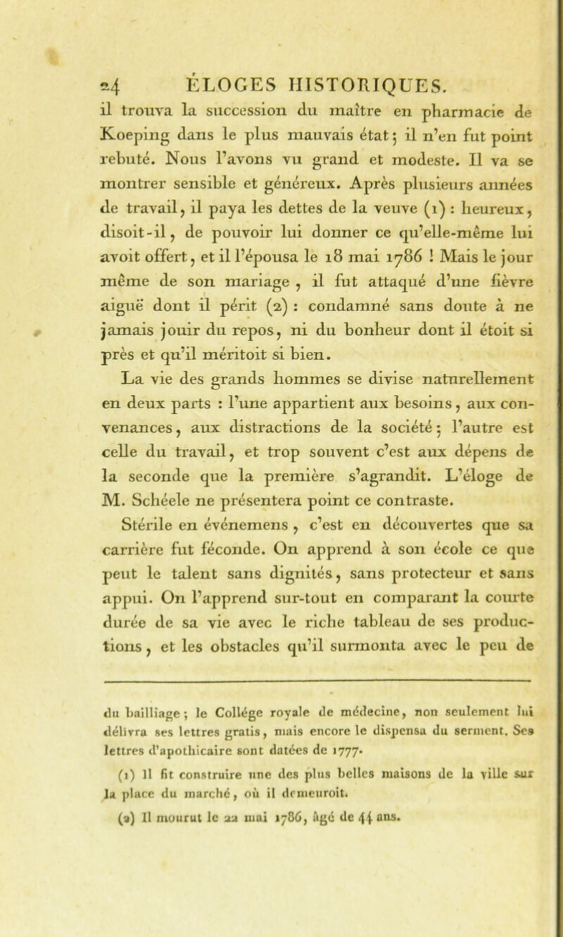 il trouva la succession du maître en pharmacie de Koeping dans le plus mauvais état 5 il n’en fut point rebuté. Nous l’avons vu grand et modeste. Il va se montrer sensible et généreux. Après plusieurs années de travail J il paya les dettes de la veuve (1) : heureux, disoit-il, de pouvoir lui donner ce qu’elle-même lui avoit offert, et il l’épousa le 18 mai 1786 ! Mais le jour même de son mariage , il fut attaqué d’une fièvre aiguë' dont il périt (2) : condamné sans doute à ne jamais jouir du repos, ni du bonheur dont il étoit si près et qu’il méritoit si bien. La vie des grands hommes se divise naturellement en deux parts : l’une appartient aux besoins, aux con- venances, aux distractions de la société 5 l’autre est celle du travail, et trop souvent c’est aux dépens de la seconde que la première s’agrandit. L’éloge de M. Sebéele ne présentera point ce contraste. Stéiâle en événemens , c’est en découvertes que sa carrière fut féconde. On apprend à son école ce que peut le talent sans dignités, sans protecteur et sans appui. On l’apprend sur-tout en comparant la comte durée de sa vie avec le riche tableau de ses produc- tions , et les obstacles qu’il surmonta avec le peu de «lu Lailliage ; le Collège royale de médecine, non seulement lui «lélirra ses lettres gratis, mais encore le dispensa du serment. Scs lettres d’apothicaire sont datées de 1777* (1) H fit construire une des plus belles maisons de la ville sur la place du marché, où il drmeiiroit. (a) Il mourut le au mai 1786, ùgé de 4i