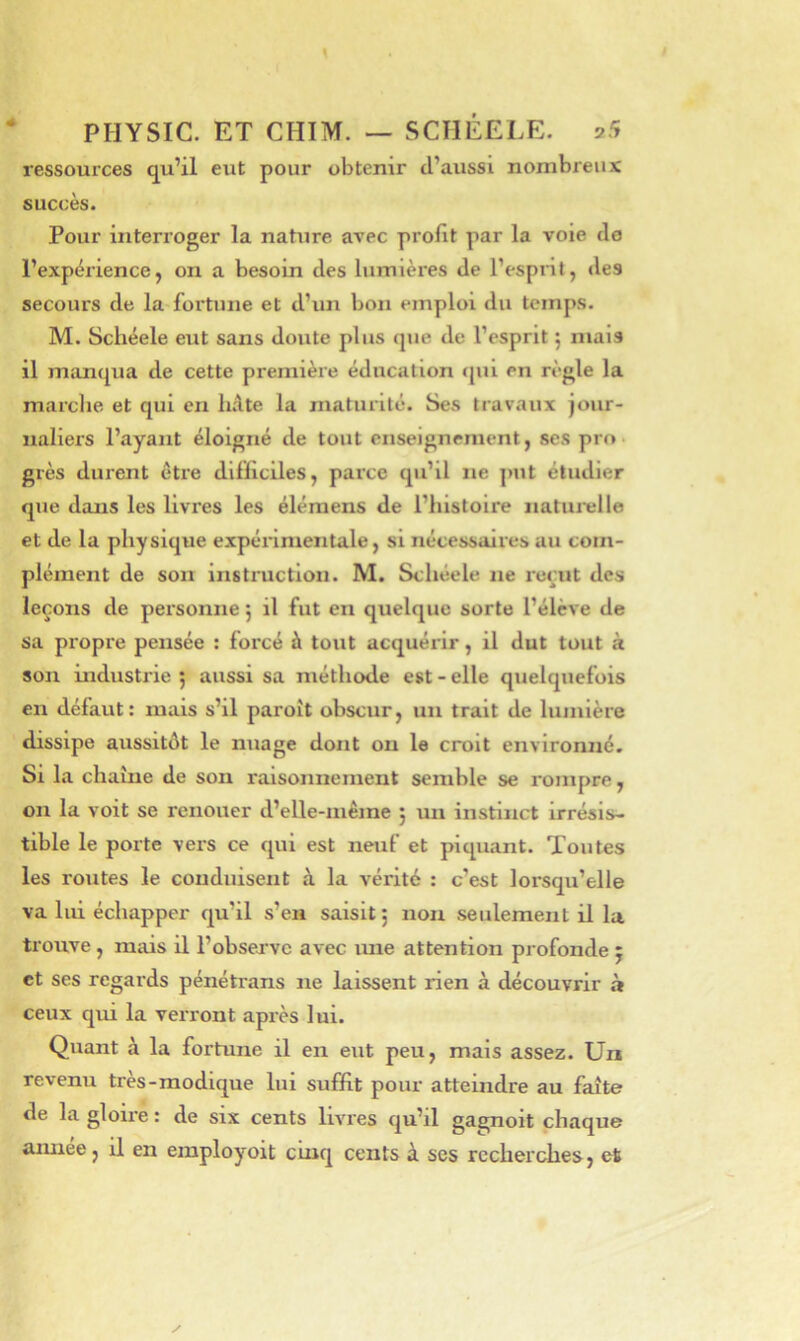 ressources qu’il eut pour obtenir d’aussi nombreux succès. Pour interroger la nature avec profit par la voie de l’expérience, on a besoin des lumières de l’espi’il, des secours de la fortune et d’un bon emploi du temps. M. Schéele eut sans doute plus que de l’esprit ; mais il manqua de cette première éducation qui en règle la marche et qui en hâte la maturité. Ses travaux jour- naliers l’ayant éloigné de tout enseignement, ses pro grès durent être difficiles, parce qu’il ne put étudier que dans les livres les élémens de l’histoire natui-elle et de la physique expérimentale, si nécessaires au com- plément de son instruction. M. Schéele ne l'ccut des leçons de personne j il fut en quelque sorte l’élève de sa propre pensée ; forcé à tout acquérir, il dut tout à son industrie 5 aussi sa méthode est - elle quelquefois en défaut: mais s’il paroît obscur, un trait de lumière dissipe aussitôt le nuage dont on le croit environné. Si la chaîne de son raisonnement semble se rompre, on la voit se renouer d’elle-inème j un instinct irrésis- tible le porte vers ce qui est neuf et piquant. Toutes les routes le conduisent à la vérité : c’est lorsqu’elle va lui échapper qu’il s’en saisit 5 non seulement il la trouve , mais il l’obsejve avec ime attention profonde 5 et ses regards pénétrans ne laissent rien à découvrir à ceux qui la verront après lui. Quant à la fortune il en eut peu, mais assez. Un revenu très-modique lui suffit pour atteindre au faîte de la gloii-e : de six cents livres qu’il gagnoit chaque aimée, il en employoit cinq cents à ses recherches, et