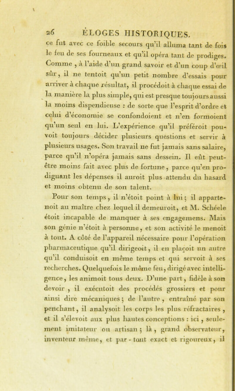 ce fut avec ce foible secours qu’il alluma tant de fois le feu de ses fourneaux et qu’il opéra tant de prodiges. Comme ^ a l’aide d’un grand savoir et d’un coup d’œil sû.1 ^ il ne tentoit qu’un petit nombre d’essais pour arriver a chaque resultatj il procedoit à chaque essai de ^ la manière la plus simple, qui est presque toujours aussi la moins dispendieuse : de sorte que l’esprit d’ordre et celui d’economie se confondoient et n’en formoient qu’un seul en lui. L’expénence qu’il préféroit pou- voit toujours décider plusieurs questions et servir à plusieurs usages. Son travail ne fut jamais sans salaire, parce qu’il n’opéra jamais sans dessein. Il eût peut- etre moins fait avec plus de fortune, parce qu’en pro- diguant les dépenses il auroit plus attendu du hasard et moins obtenu de son talent. Pour son temps, il n’étoit point à lui 5 il apparte- noit au maître chez lequel il demeuroit, et M. Schéele etoit incapable de manquer à ses engagemens. Mais son génie n’étoit à personne, et son activité le menoit à tout. A côté de l’appareil nécessaire pour l’opération pharmaceutique qu’il dirigeoit, il en plarolt un autre qu’il conduisoit en meme temps et qui servoit à ses recherches. Quelquefois le môme feu, dirigé avec intelli- gence , les animolt tous deux. D’une part, fidèle à son devoir , il exécutoit des procédés grossiers et pour ainsi dire mécaniques j de l’autre, entraîné par son penchant, il analysoit les corps les plus réfractaires , et il s’élevolt aux plus hautes conceptions : ici , seule- ment imitateur ou artisan 5 là , grand observateur, inventeur môme, et par - tout exact et rigoureux, il