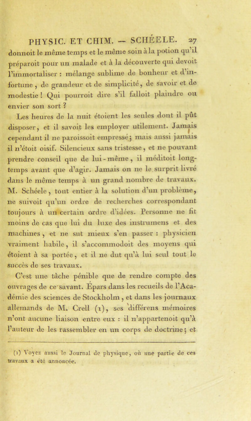 donnoit le znême temps et le même soin a la potion c|u il préparoit pour un malade et à la decouverte cpii devoit l’immortaliser : mélange sublime de bonheur et d’in- Ibrtune , de grandeur et de simplicité, de savoir et de modestie ! Qui pourroit dire s’il falloit plaindre ou envier son sort ? Les heures de la nuit étoient les seules dont il put disposer, et il saA'oit les employer utilement. Jamais cependant il ne paroissoit empressé 5 mais aussi jamais il n’étoit oisif. Silencieux sans tristesse, et ne pouvant prendre conseil que de lui - même, il meditoit long- temps avant que d’agir. Jamais on ne le surprit livre dans le môme temps à un grand nombre de travaux. M. Schéelc, tout entier à la solution d’un problème, ne siiivoit qu’un ordre de recherches correspondant toujours à un'certain ordre d’idées. Personne ne lit moins de cas que lui du luxe des instruinens et des machines , et ne sut mieux s’en passer : physicien vraiment habile, il s’accommodoit des moyens qui étoient à sa portée, et il ne dut qu’à lui seul tout le succès de ses travaux. C’est une tâche pénible que de rendre compte des ouvrages de ce'savant. Epai's dans les recueils de l’Aca- démie des sciences de Stockholm , et dans les journaux allemands de M. Crell (1), ses 'dilîérens mémoires n’ont aucune liaison entre eux : il n’appartenoit qu’à l’auteur de les rassembler en un corps de doctrine j et (1) Voyez aussi le Journal de physique, où une partie de ces travaux a été annoncée.