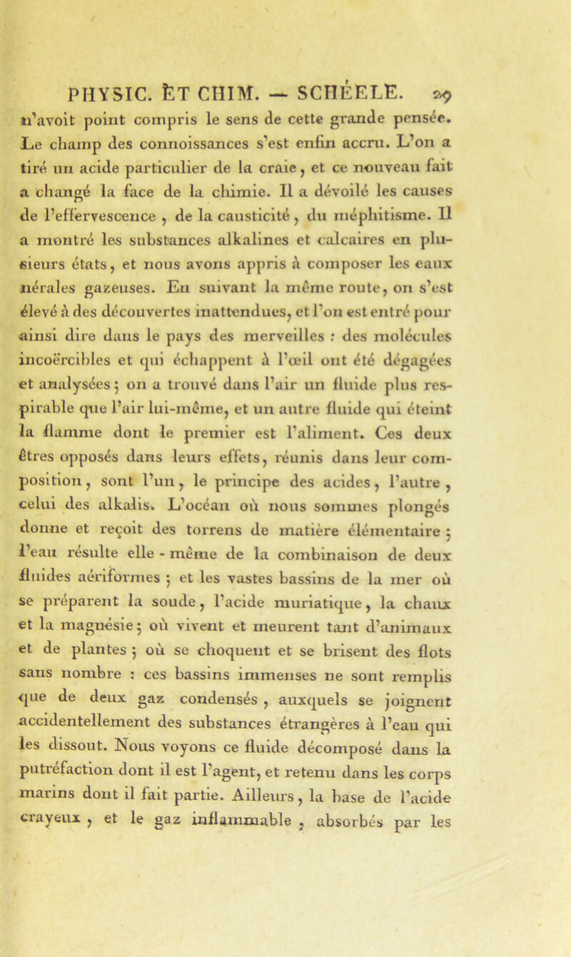 ri’avoit point compris le sens de cette graxide pensée. Le champ des connoissances s’est enfin accru. L’on a tiré un acide particulier de la craie, et ce nouveau fait a changé la face de la chirale. Il a dévoilé les causes de l’effervescence , de la causticité , du méphitisme. Il a montré les substances alkallnes et calcaires en plu- sieurs états, et nous avons appris à composer les eaux nérales gazeuses. Eu suivant la même route, on s’est élevé h des découvertes inattendues, et l’on est entré pour ainsi diie dans le pays des merveilles ; des molécules incoercibles et (pii échappent à l’œil ont été dégagées et analysées j on a trouvé dans l’air un fluide plus res- plrable que l’air lui-même, et un autre fluide qui éteint la flamme dont le premier est l’aliment. Ces deux êtres opposés dans leurs effets, réunis dans leur com- position , sont l’un, le principe des acides, l’autre , celui des alkalis. L’océan oii nous sommes plongés donne et reçoit des torrens de matière élémentaire j i’eaii resuite elle - même de la cximblnaison de deux fluides aérlformes j et les vastes bassins de la mer où se préparent la soude, l’acide muriatique, la chaux et la magnésie 5 où vivent et meurent tant d’animaux et de plantes j où se choquent et se brisent des flots sans nombre : ces bassins immenses ne sont remplis que de deux gaz condensés , auxijuels se joignent accidentellement des substances étrangères à l’eau qui les dissout. Nous voyons ce fluide décomposé dans la putréfaction dont il est l’agent, et retenu dans les corps marins dont il fait partie. Ailleurs, la base de l’acide ciayeux , et le gaz inflammable , absorbés par les
