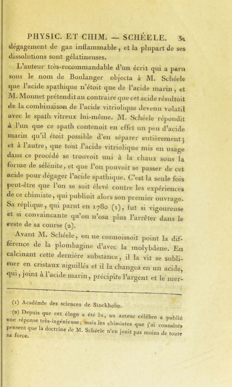 dégagement de gaz inflammable , et la plupart de ses dissolutions sont gélatineuses. L’auteur très-recommandable d’un écrit qui a paru sous le nom de Boulanger objecta à M. Schéele cpie 1 acide spathique n’étoit que de l’acide marin ^ et M. Moimet prétendit au contraire que cet acide résultoit de lu combinaison de l’acide vitriolique devenu volatil avec le spath vitreux lui-même. JM. Schéele répondit à. l’un que ce spath contenoit en eflêt un peu d’acide maiiii qu il etoit possible d’en séparer entièrement j et h l’autre, que tout l’acide vitriolique mis en usage dans ce procédé se troiivoit uni à la chaux sous la forme de sélenite, et que l’on pouvoit se passer de cet acide pour dégager l’acide spathique. C’est la seule fois pcut-etre que l’on se soit élevé contre les expériences de ce chimiste, qui publioit alors son premier ouvrage. Sa réplique, qui parut en 1780 (i), fut si vigoureuse et SI convaincante qu’on n’osa plus l’arrêter dans le reste de sa course Avant JM. Schéele, on ne connoissolt point la dif- férence de la plombagine d’avec la ' molybdène. En calcinant cette dernière substance, il la \it se subli- mer en cristaux aiguillés et il la changea en un acide, qui, jomt à l’acide marin, précipite l’argent et le mer- (1) Académie des sciences de Stockholm. (=) Depuis que cet éloge a été lu, un auteur célèbre a publié «ne réponse tres-mgénieuse; mais les chimistes que j’ai consulté,