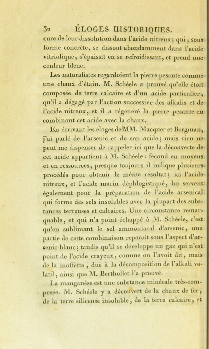 cure de leur dissolution dans l’acide nitreux 5 qui, sousi forme concrète, se dissout abondamment dans l’acide vitriolique, s’épaissit en se refroidissant, et prend unet couleur bleue. Les naturalistes regardoient la pierre pesante comme? une chaux d’étain. M. Scliéele a prouvé qu’elle étoitt composée de terre calcaire et d’un acide particulier,, qu’il a dégagé par l’action successive des alkalis et des l’acide nitreux, et il a régénéré la pierre pesante eni combinant cet acide avec la chaux. En écrivant les éloges de MM. Macquer et Bergman,, j’ai parlé de l’arsenic et de son acide 5 mais rien ne* peut me dispenser de rappeler ici que la découverte de* cet acide appartient à M. Schéele : fécond en moyens 1 et en ressources, presque toujours il indique plusieursi procédés pour obtenir le même résultat 5 ici l’acide* nitreux, et l’acide marin déphlogistiqué, lui servent, également pour la préparation de l’acide arsenical 1 qui forme des sels insolubles avec la plupart des subs- tances terreuses et calcaires. Une circonstance remar-. quable, et qui n’a point échappé à M. Schécle, c’est qu’en sublimant le sel ammoniacal d’arsenic, une partie de cette combuiaison reparoiL sous l’aspect d’ar- senic blanc j tandis qu’il se développe un gaz qui n’est point de l’acide crayeux, comme ou l’avoit dit, mais de la moflette , due A la décomposition de l’alkali vo- latil, ainsi que M. Berthollet l’a prouvé. La manganèse est une substance minérale très-com- posée. M. Schéele y a découvert de la chaux de fer, de la terre siliceuse insoluble, de la terre calcaire, et