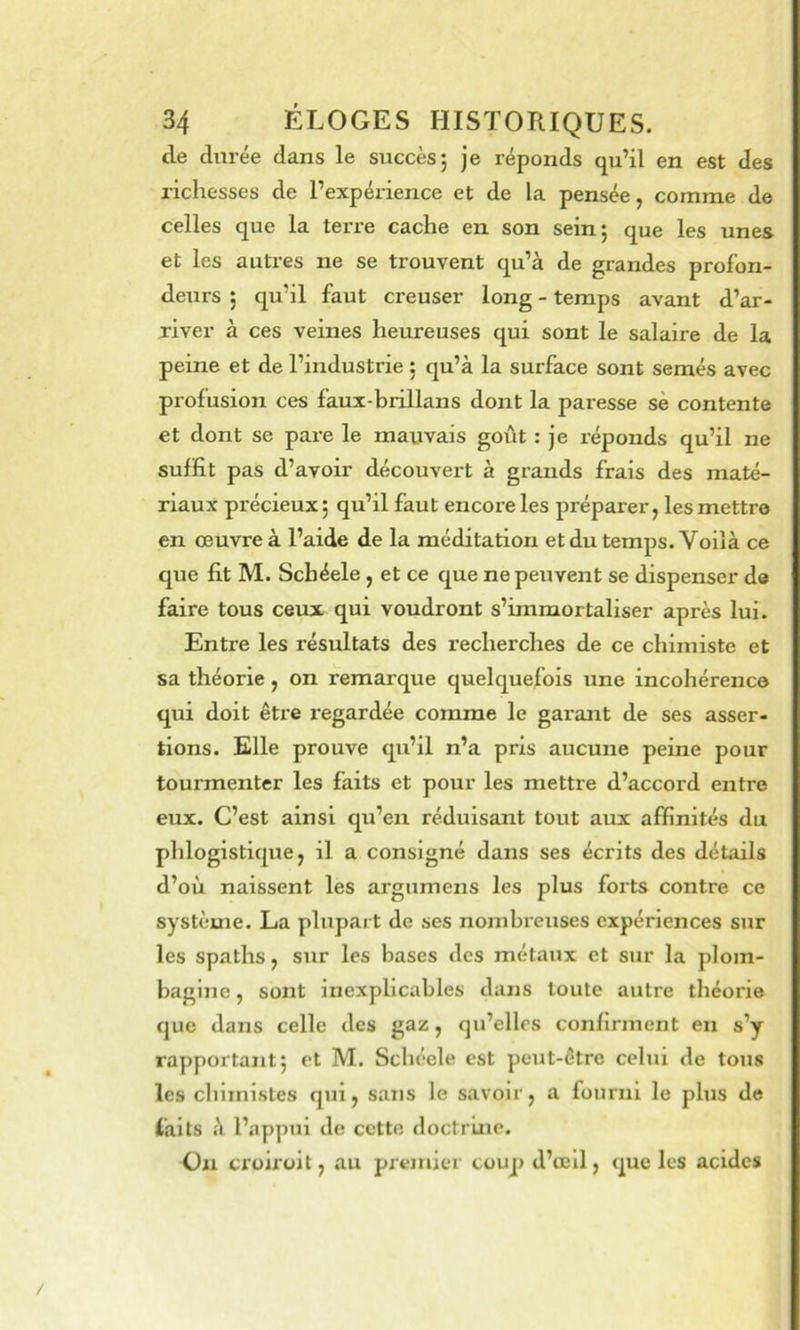 de durée dans le succès5 je réponds qu’il en est des richesses de l’expérience et de la pensée, comme de celles que la terre cache en son sein; que les unes et les autres ne se trouvent qu’à de grandes profon- deurs ; qu’il faut creuser long - temps avant d’ar- river à ces veines heureuses qui sont le salaire de la peine et de l’industrie ; qu’à la surface sont semés avec profusion ces faux-brillans dont la paresse sè contente et dont se pare le mauvais goût : je réponds qu’il ne suffit pas d’avoir découvert à grands frais des maté- riaux précieux; qu’il faut encore les préparer, les mettre en oeuvre à l’aide de la méditation et du temps. Voilà ce que fit M. Scbéele, et ce que ne peuvent se dispenser de faire tous ceux qui voudront s’immortaliser après lui. Entre les résultats des recherches de ce chimiste et sa théorie, on remarque quelquefois une incohérence qui doit être regardée comme le garant de ses asser- tions. Elle prouve qu’il n’a pris aucune peine pour tourmenter les faits et pour les mettre d’accord entre eiix. C’est ainsi qu’en réduisant tout aux affinités du plilogistique, il a consigné dans ses écrits des détails d’où, naissent les argumens les plus forts contre ce système. La plupart de ses nombreuses expériences sur les spaths, sur les bases des métaux et sur la plom- bagine , sont inexplicables dans toute autre théorie que dans celle des gaz, qu’elles confirment en s’y rapportant; et M. Scbéele est peut-être celui de tous les cbimistes qui, sans le savoir, a fourni le plus do faits à l’appui de cette doctrine. On croiroit, au premier coup d’œil, que les acides