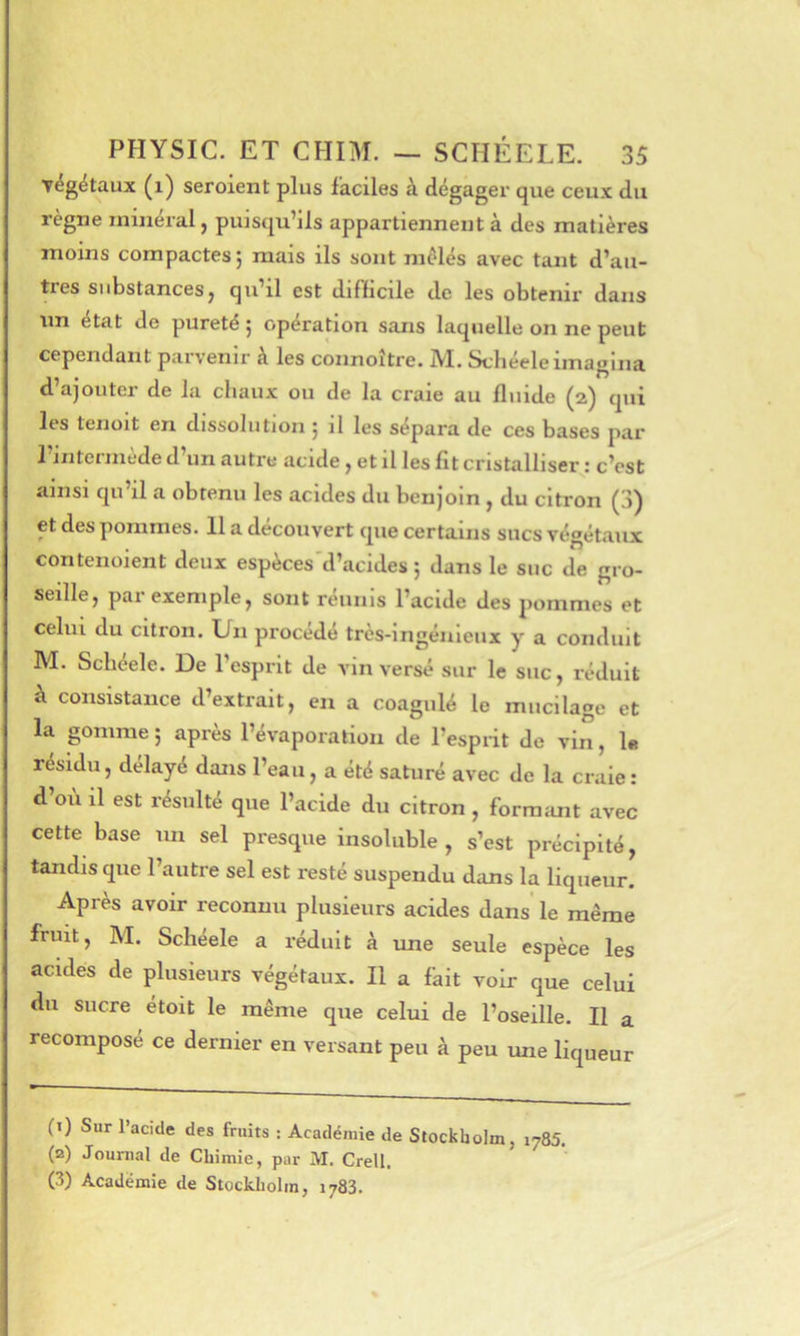 végétaux (i) seroient plus faciles à dégager que ceux du règne minéral, puisqu’ils appartiennent à des matières moins compactes ; mais ils sont mêlés avec tant d’au- tres substances, qu’il est difficile de les obtenir dans lin état de pureté j operation sans laquelle on ne peut cependant parvenir à les connoître. JVI. Schéele imagina d’ajouter de la chaux ou de la craie au fluide (2) qui les tenoit en dissolution ^ il les sépara de ces bases par l’intermède d’un autre acide, et il les fit cristalliser : c’est ainsi qu’il a obtenu les acides du benjoin , du citron (3) et des pommes. 11 a découvert que certains sucs végétaux contenoient deux espèces'd’acides ; dans le suc de gro- seille, par exemple, sont réunis l’acide des pommes et celui du citron. Un procédé très-ingénieux y a conduit M. Schéele. De 1 esprit de A’in versé sur le suc, réduit à consistance d’extrait, en a coagulé le mucilage et la gomme ; après l’évaporation de l’espiit de vin, le résidu, délayé dans l’eau, a été saturé avec de la craie: d’où il est résulté que l’acide du citron , formant avec cette base un sel presque insoluble, s’est précipité, tandis que l’autre sel est resté suspendu dans la liqueur. Après avoir reconnu plusieurs acides dans le même fruit, M. Schéele a réduit à ime seule espèce les acides de plusieurs végétaux. Il a fkit voir que celui du sucre étoit le même que celui de l’oseille. Il a recomposé ce dernier en versant peu à peu une liqueur (î) Sur l’acide des fruits : Académie de Stockholm, 1785. (a) Journal de Chimie, par M. Crell. (3) Académie de Stockholm, 1783.